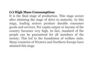 (v) High Mass Consumption:
It is the final stage of production. This stage occurs
after attaining the stage of drive to maturity. In this
stage, leading sectors produce durable consumer
goods and services. Per capita output or income of the
country becomes very high. In fact, standard of the
people can be guaranteed for all members of the
society. This led to the foundation of welfare state.
Many countries of Western and Northern Europe have
attained this stage.
 