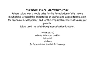 THE NEOCLASSICAL GROWTH THEORY
Robert solow won a noble prize for the formulation of this theory
In which he stressed the importance of savings and Capital formulation
for economic development, and for the empirical measure of sources of
growth.
Solow used the cobb-Douglas production function.
Y=AF(Ka,L1-a)
Where, Y=Output or GDP
K=Capital
L=Labour
A= Determinant level of Technology
 