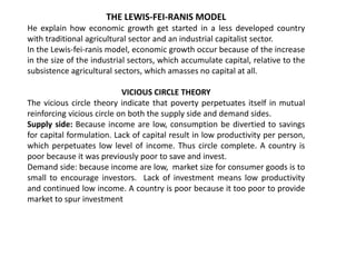 THE LEWIS-FEI-RANIS MODEL
He explain how economic growth get started in a less developed country
with traditional agricultural sector and an industrial capitalist sector.
In the Lewis-fei-ranis model, economic growth occur because of the increase
in the size of the industrial sectors, which accumulate capital, relative to the
subsistence agricultural sectors, which amasses no capital at all.
VICIOUS CIRCLE THEORY
The vicious circle theory indicate that poverty perpetuates itself in mutual
reinforcing vicious circle on both the supply side and demand sides.
Supply side: Because income are low, consumption be divertied to savings
for capital formulation. Lack of capital result in low productivity per person,
which perpetuates low level of income. Thus circle complete. A country is
poor because it was previously poor to save and invest.
Demand side: because income are low, market size for consumer goods is to
small to encourage investors. Lack of investment means low productivity
and continued low income. A country is poor because it too poor to provide
market to spur investment
 