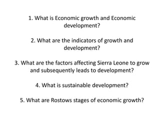 1. What is Economic growth and Economic
development?
2. What are the indicators of growth and
development?
3. What are the factors affecting Sierra Leone to grow
and subsequently leads to development?
4. What is sustainable development?
5. What are Rostows stages of economic growth?
 