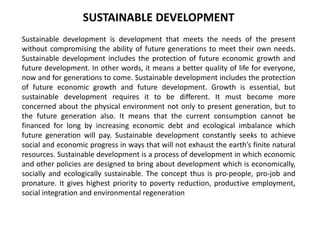 SUSTAINABLE DEVELOPMENT
Sustainable development is development that meets the needs of the present
without compromising the ability of future generations to meet their own needs.
Sustainable development includes the protection of future economic growth and
future development. In other words, it means a better quality of life for everyone,
now and for generations to come. Sustainable development includes the protection
of future economic growth and future development. Growth is essential, but
sustainable development requires it to be different. It must become more
concerned about the physical environment not only to present generation, but to
the future generation also. It means that the current consumption cannot be
financed for long by increasing economic debt and ecological imbalance which
future generation will pay. Sustainable development constantly seeks to achieve
social and economic progress in ways that will not exhaust the earth’s finite natural
resources. Sustainable development is a process of development in which economic
and other policies are designed to bring about development which is economically,
socially and ecologically sustainable. The concept thus is pro-people, pro-job and
pronature. It gives highest priority to poverty reduction, productive employment,
social integration and environmental regeneration
 