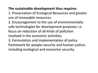 The sustainable development thus requires
1. Preservation of Ecological Resources and greater
use of renewable resources.
2. Encouragement to the use of environmentally-
safe technologies for development purposes i.e.
focus on reduction of all kinds of pollution
involved in the economic activities.
3. Formulation and implementation of policy
framework for people-security and human justice,
including ecological and economic security.
 