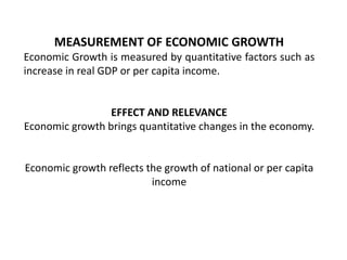 MEASUREMENT OF ECONOMIC GROWTH
Economic Growth is measured by quantitative factors such as
increase in real GDP or per capita income.
EFFECT AND RELEVANCE
Economic growth brings quantitative changes in the economy.
Economic growth reflects the growth of national or per capita
income
 
