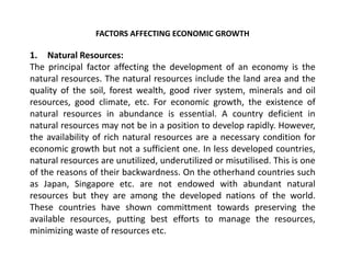 FACTORS AFFECTING ECONOMIC GROWTH
1. Natural Resources:
The principal factor affecting the development of an economy is the
natural resources. The natural resources include the land area and the
quality of the soil, forest wealth, good river system, minerals and oil
resources, good climate, etc. For economic growth, the existence of
natural resources in abundance is essential. A country deficient in
natural resources may not be in a position to develop rapidly. However,
the availability of rich natural resources are a necessary condition for
economic growth but not a sufficient one. In less developed countries,
natural resources are unutilized, underutilized or misutilised. This is one
of the reasons of their backwardness. On the otherhand countries such
as Japan, Singapore etc. are not endowed with abundant natural
resources but they are among the developed nations of the world.
These countries have shown committment towards preserving the
available resources, putting best efforts to manage the resources,
minimizing waste of resources etc.
 