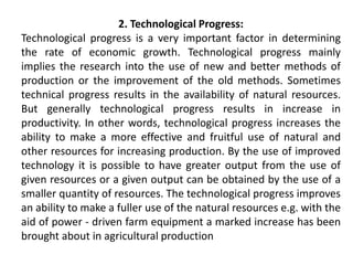 2. Technological Progress:
Technological progress is a very important factor in determining
the rate of economic growth. Technological progress mainly
implies the research into the use of new and better methods of
production or the improvement of the old methods. Sometimes
technical progress results in the availability of natural resources.
But generally technological progress results in increase in
productivity. In other words, technological progress increases the
ability to make a more effective and fruitful use of natural and
other resources for increasing production. By the use of improved
technology it is possible to have greater output from the use of
given resources or a given output can be obtained by the use of a
smaller quantity of resources. The technological progress improves
an ability to make a fuller use of the natural resources e.g. with the
aid of power - driven farm equipment a marked increase has been
brought about in agricultural production
 
