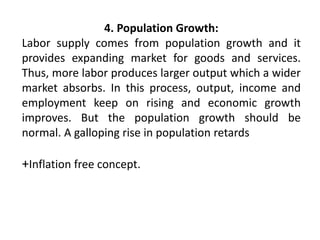 4. Population Growth:
Labor supply comes from population growth and it
provides expanding market for goods and services.
Thus, more labor produces larger output which a wider
market absorbs. In this process, output, income and
employment keep on rising and economic growth
improves. But the population growth should be
normal. A galloping rise in population retards
+Inflation free concept.
 