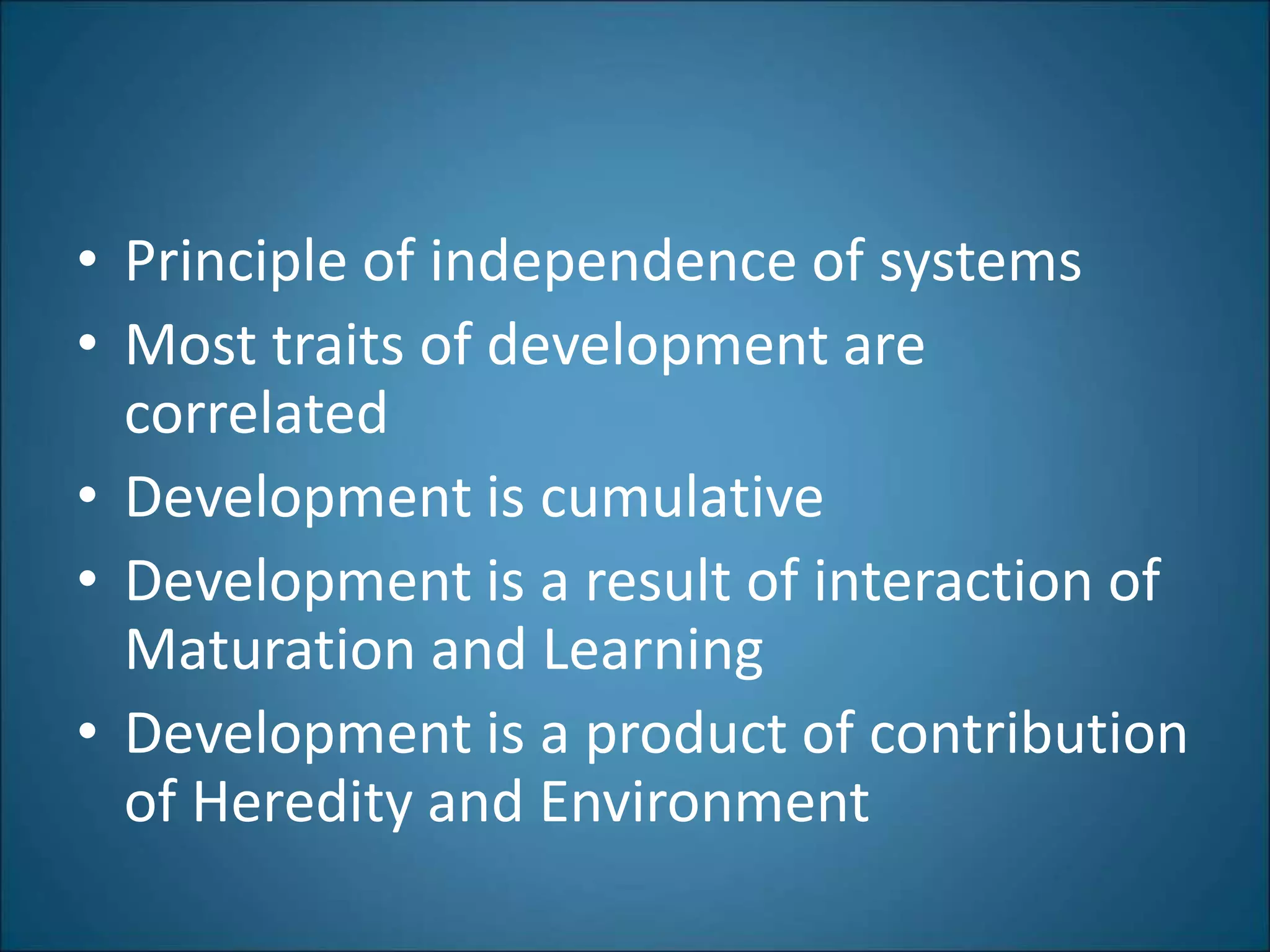 • Principle of independence of systems
• Most traits of development are
correlated
• Development is cumulative
• Development is a result of interaction of
Maturation and Learning
• Development is a product of contribution
of Heredity and Environment
 