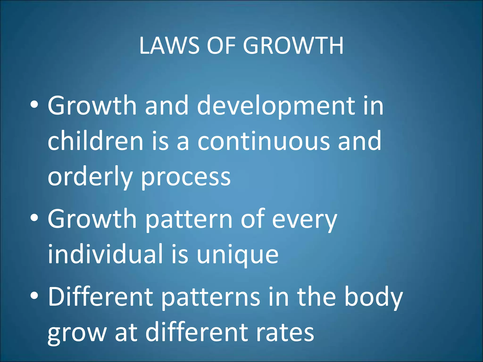 LAWS OF GROWTH
• Growth and development in
children is a continuous and
orderly process
• Growth pattern of every
individual is unique
• Different patterns in the body
grow at different rates
 