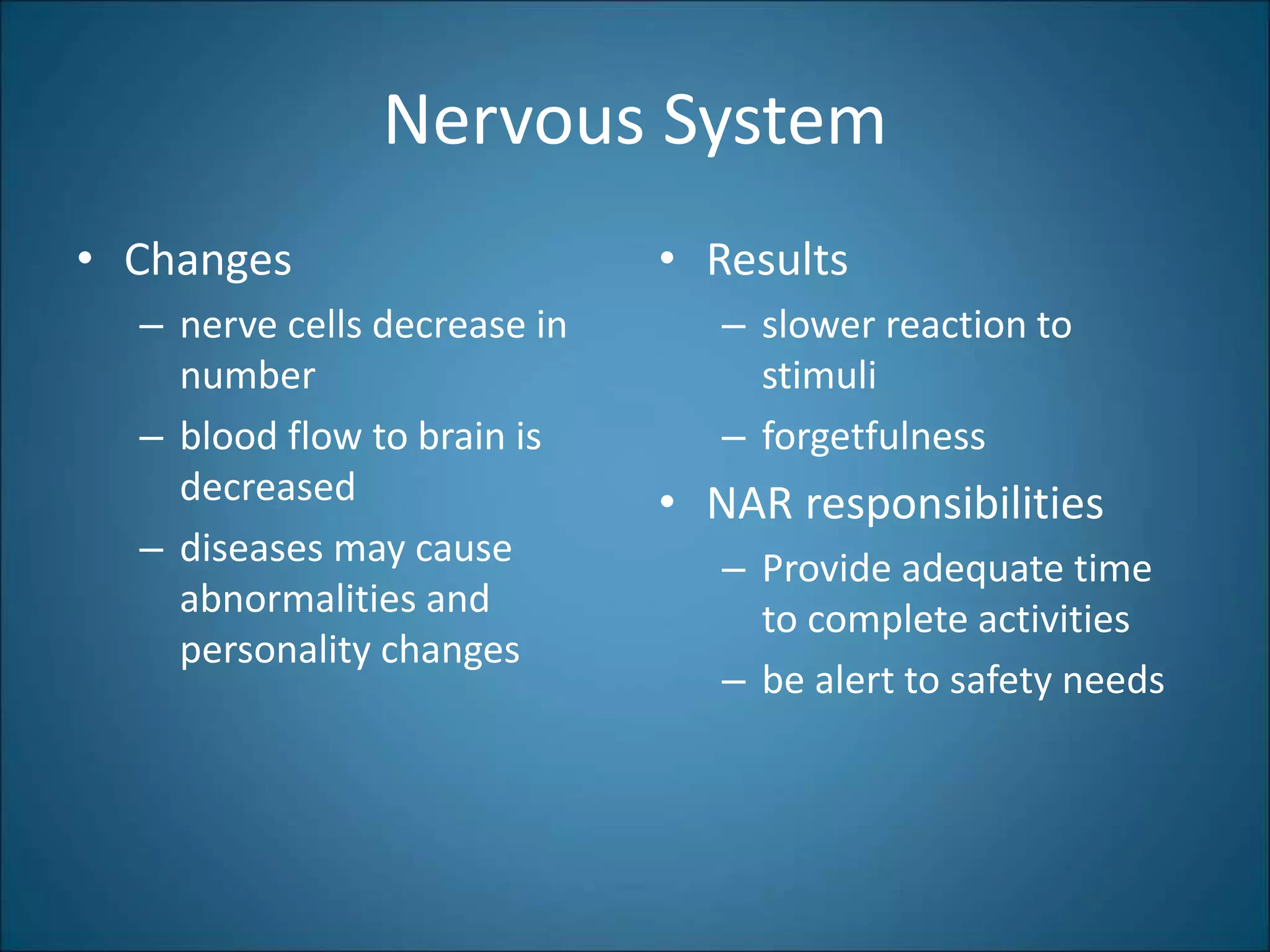 Nervous System
• Changes
– nerve cells decrease in
number
– blood flow to brain is
decreased
– diseases may cause
abnormalities and
personality changes
• Results
– slower reaction to
stimuli
– forgetfulness
• NAR responsibilities
– Provide adequate time
to complete activities
– be alert to safety needs
 