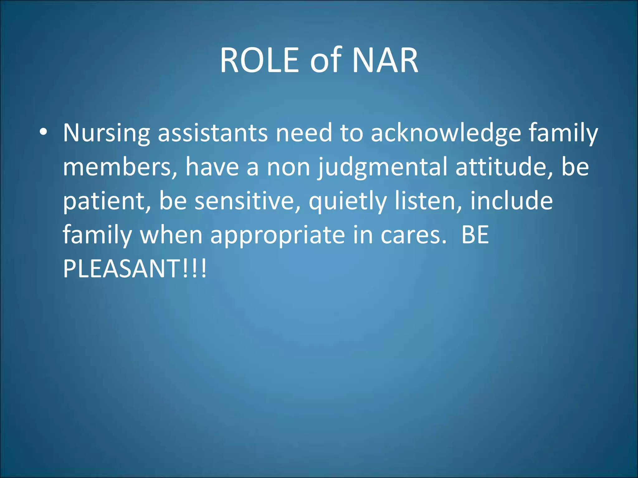 ROLE of NAR
• Nursing assistants need to acknowledge family
members, have a non judgmental attitude, be
patient, be sensitive, quietly listen, include
family when appropriate in cares. BE
PLEASANT!!!
 