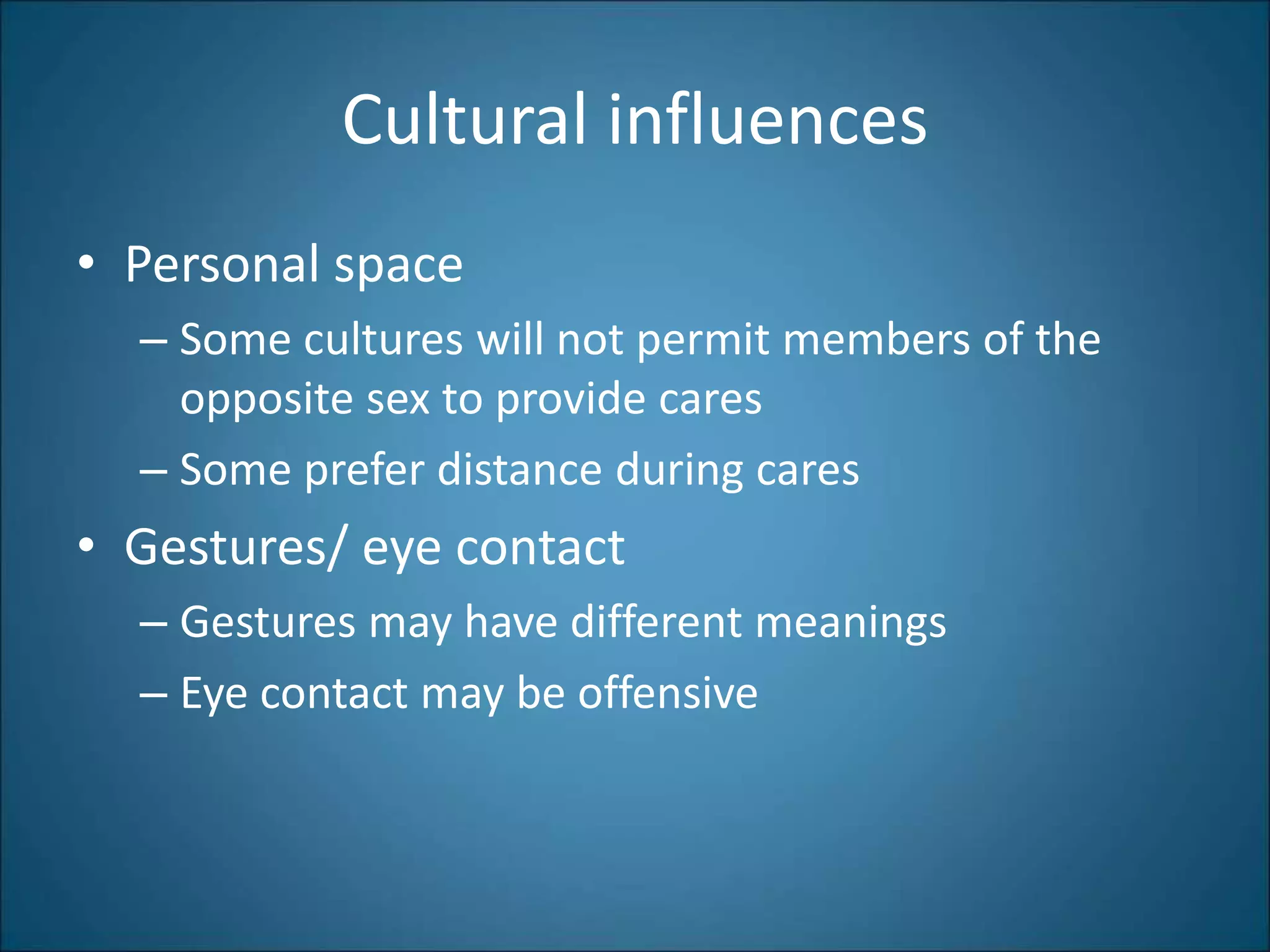 Cultural influences
• Personal space
– Some cultures will not permit members of the
opposite sex to provide cares
– Some prefer distance during cares
• Gestures/ eye contact
– Gestures may have different meanings
– Eye contact may be offensive
 