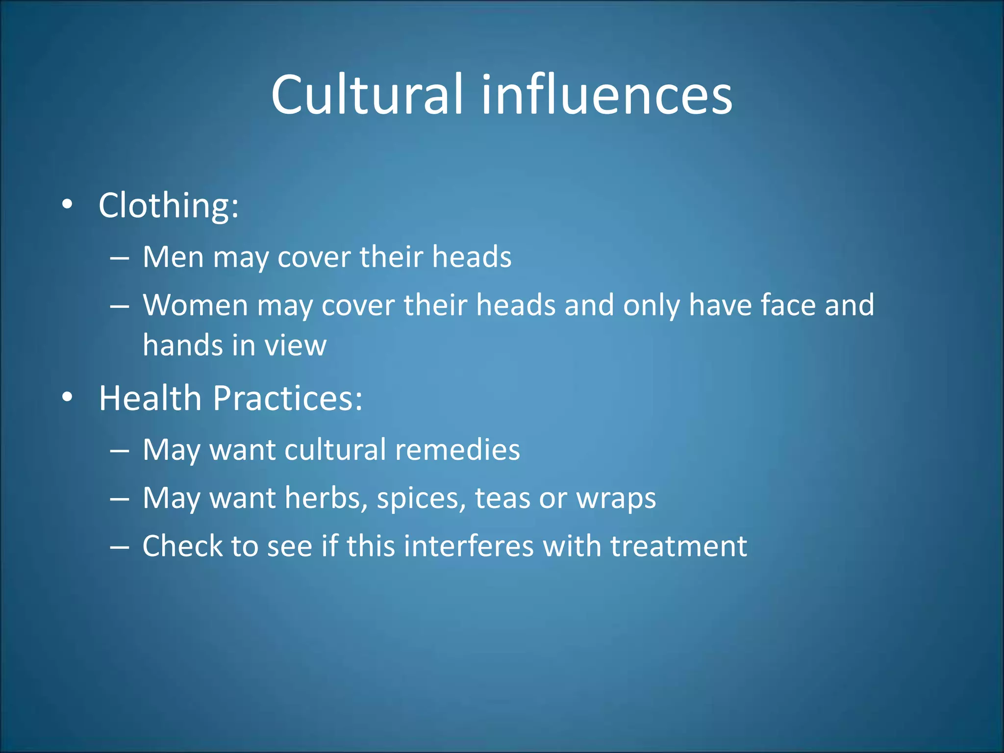 Cultural influences
• Clothing:
– Men may cover their heads
– Women may cover their heads and only have face and
hands in view
• Health Practices:
– May want cultural remedies
– May want herbs, spices, teas or wraps
– Check to see if this interferes with treatment
 