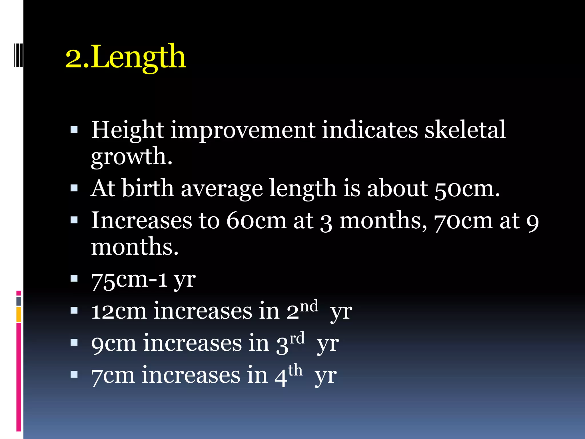 2.Length
 Height improvement indicates skeletal
growth.
 At birth average length is about 50cm.
 Increases to 60cm at 3 months, 70cm at 9
months.
 75cm-1 yr
 12cm increases in 2nd yr
 9cm increases in 3rd yr
 7cm increases in 4th yr
 