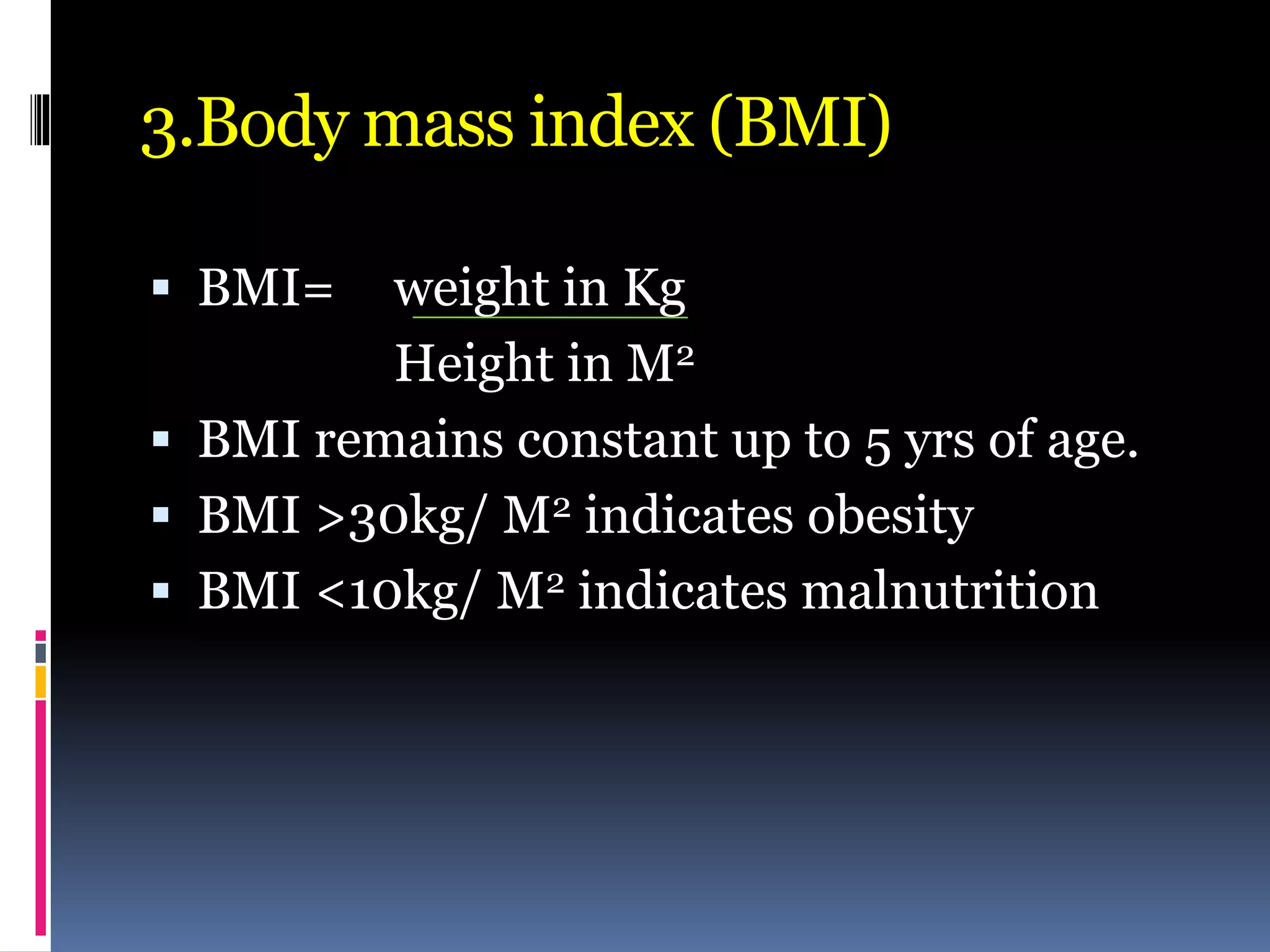 3.Body mass index (BMI)
 BMI= weight in Kg
Height in M2
 BMI remains constant up to 5 yrs of age.
 BMI >30kg/ M2 indicates obesity
 BMI <10kg/ M2 indicates malnutrition
 