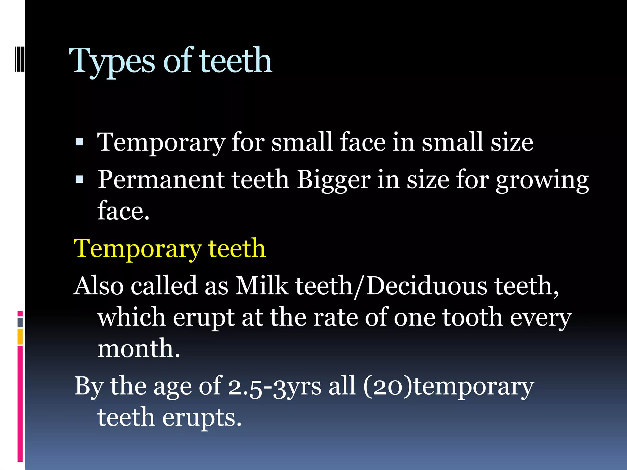 Types of teeth
 Temporary for small face in small size
 Permanent teeth Bigger in size for growing
face.
Temporary teeth
Also called as Milk teeth/Deciduous teeth,
which erupt at the rate of one tooth every
month.
By the age of 2.5-3yrs all (20)temporary
teeth erupts.
 