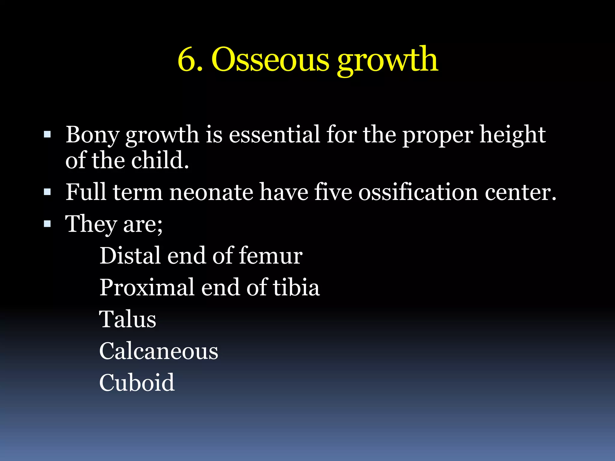 6. Osseous growth
 Bony growth is essential for the proper height
of the child.
 Full term neonate have five ossification center.
 They are;
Distal end of femur
Proximal end of tibia
Talus
Calcaneous
Cuboid
 