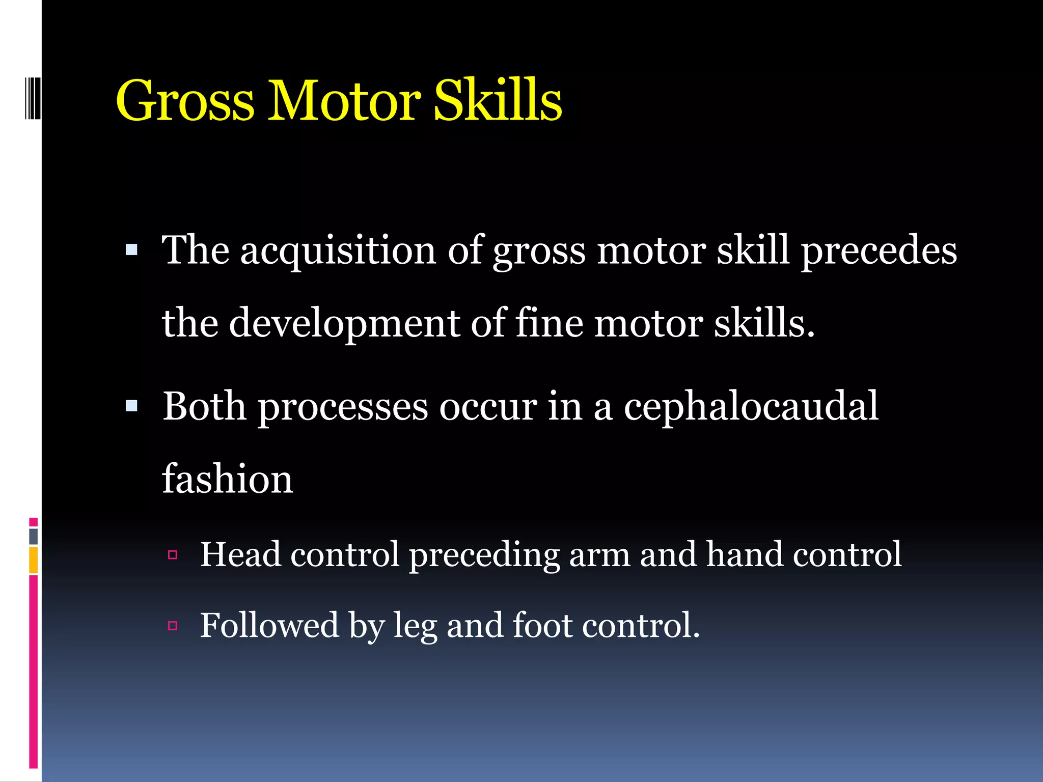 Gross Motor Skills
 The acquisition of gross motor skill precedes
the development of fine motor skills.
 Both processes occur in a cephalocaudal
fashion
 Head control preceding arm and hand control
 Followed by leg and foot control.
 