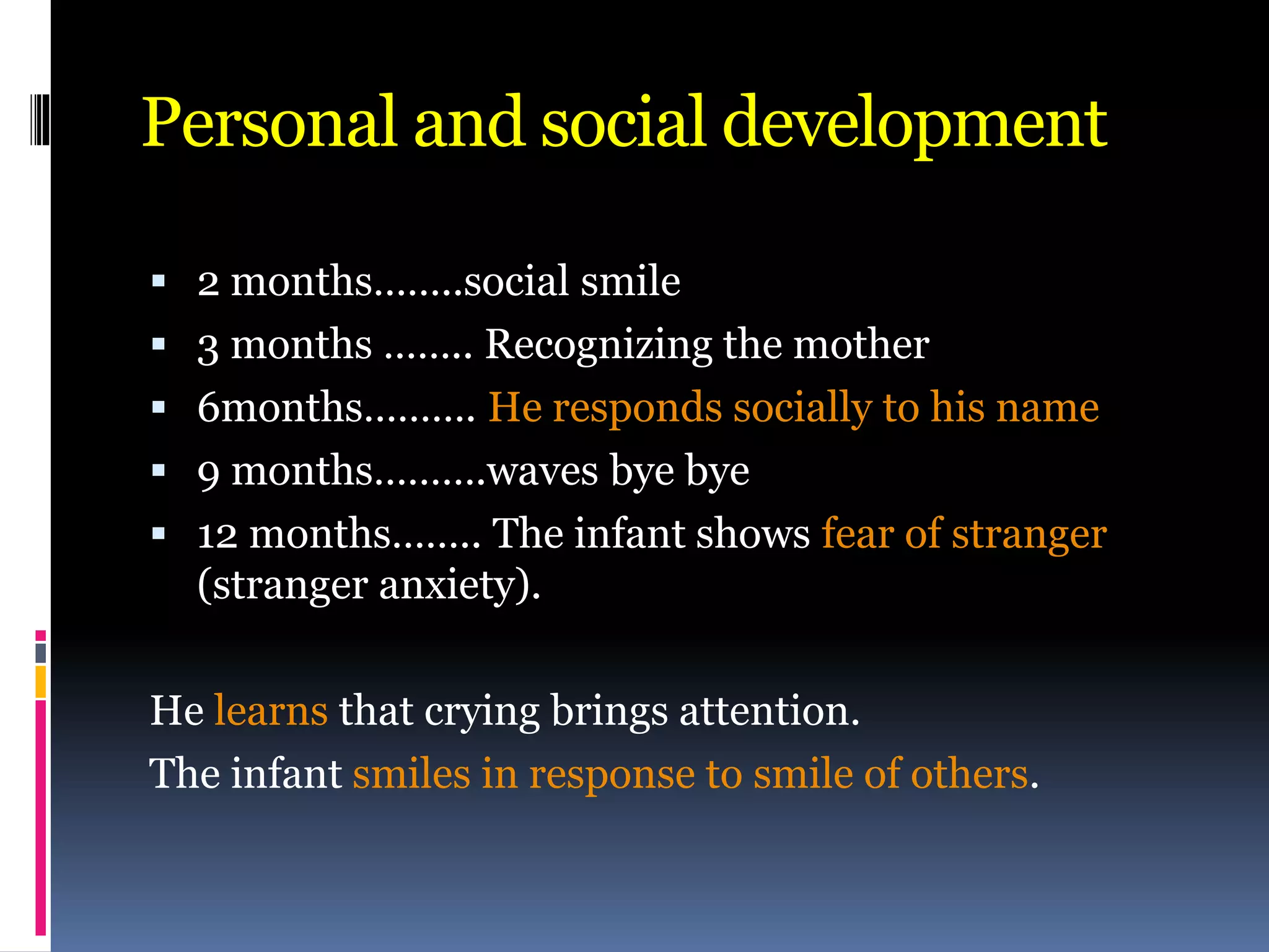 Personal and social development
 2 months……..social smile
 3 months …….. Recognizing the mother
 6months………. He responds socially to his name
 9 months……….waves bye bye
 12 months…….. The infant shows fear of stranger
(stranger anxiety).
He learns that crying brings attention.
The infant smiles in response to smile of others.
 