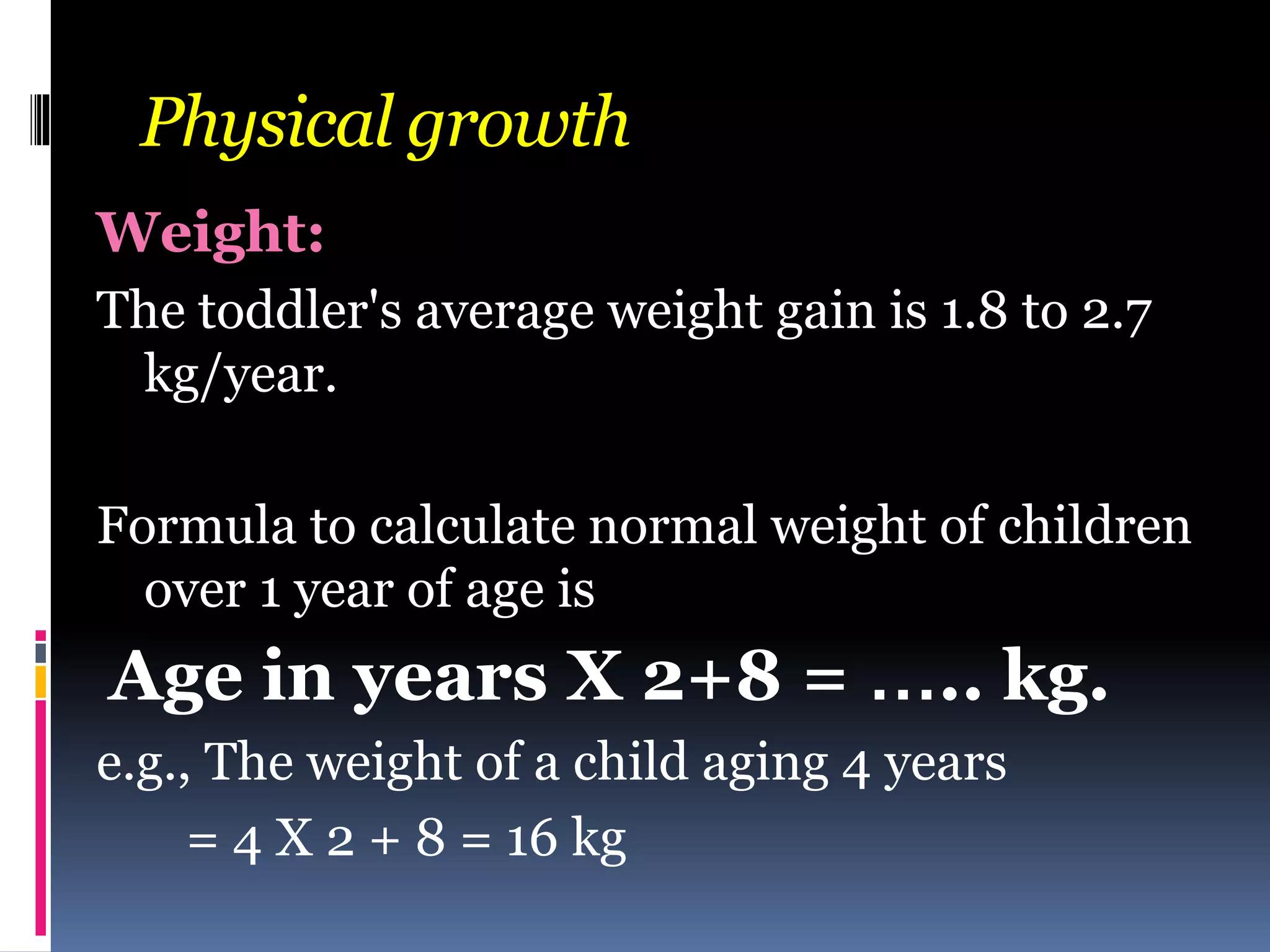 Physical growth
Weight:
The toddler's average weight gain is 1.8 to 2.7
kg/year.
Formula to calculate normal weight of children
over 1 year of age is
Age in years X 2+8 = ….. kg.
e.g., The weight of a child aging 4 years
= 4 X 2 + 8 = 16 kg
 