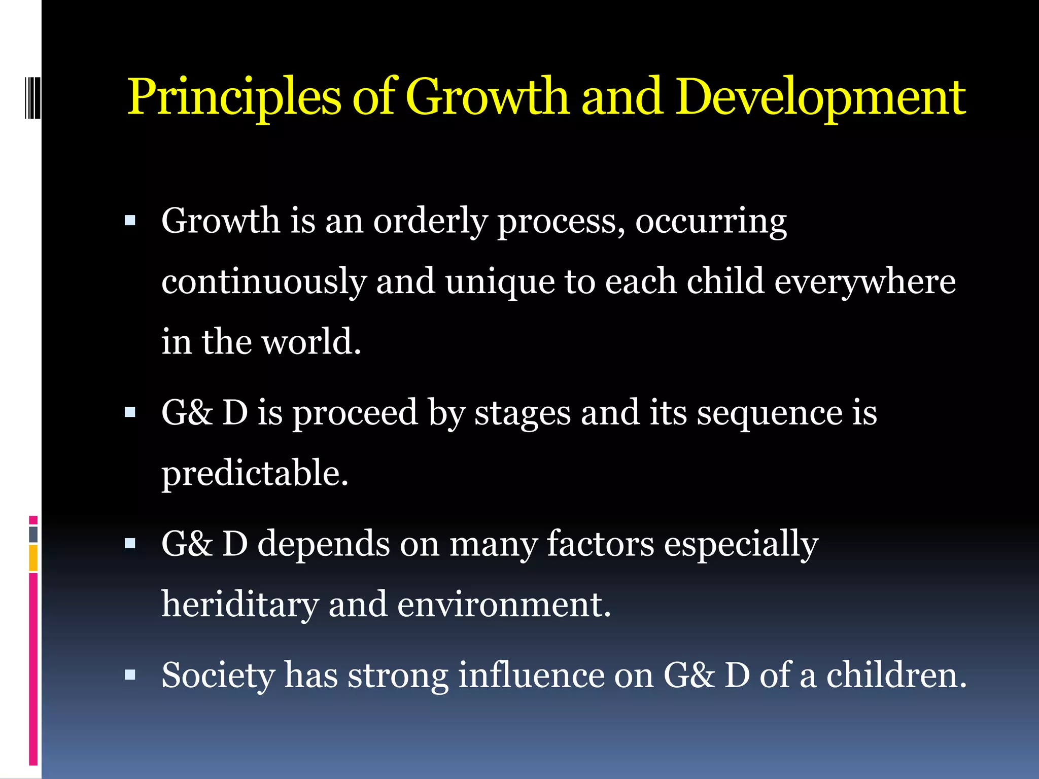 Principles of Growth and Development
 Growth is an orderly process, occurring
continuously and unique to each child everywhere
in the world.
 G& D is proceed by stages and its sequence is
predictable.
 G& D depends on many factors especially
heriditary and environment.
 Society has strong influence on G& D of a children.
 