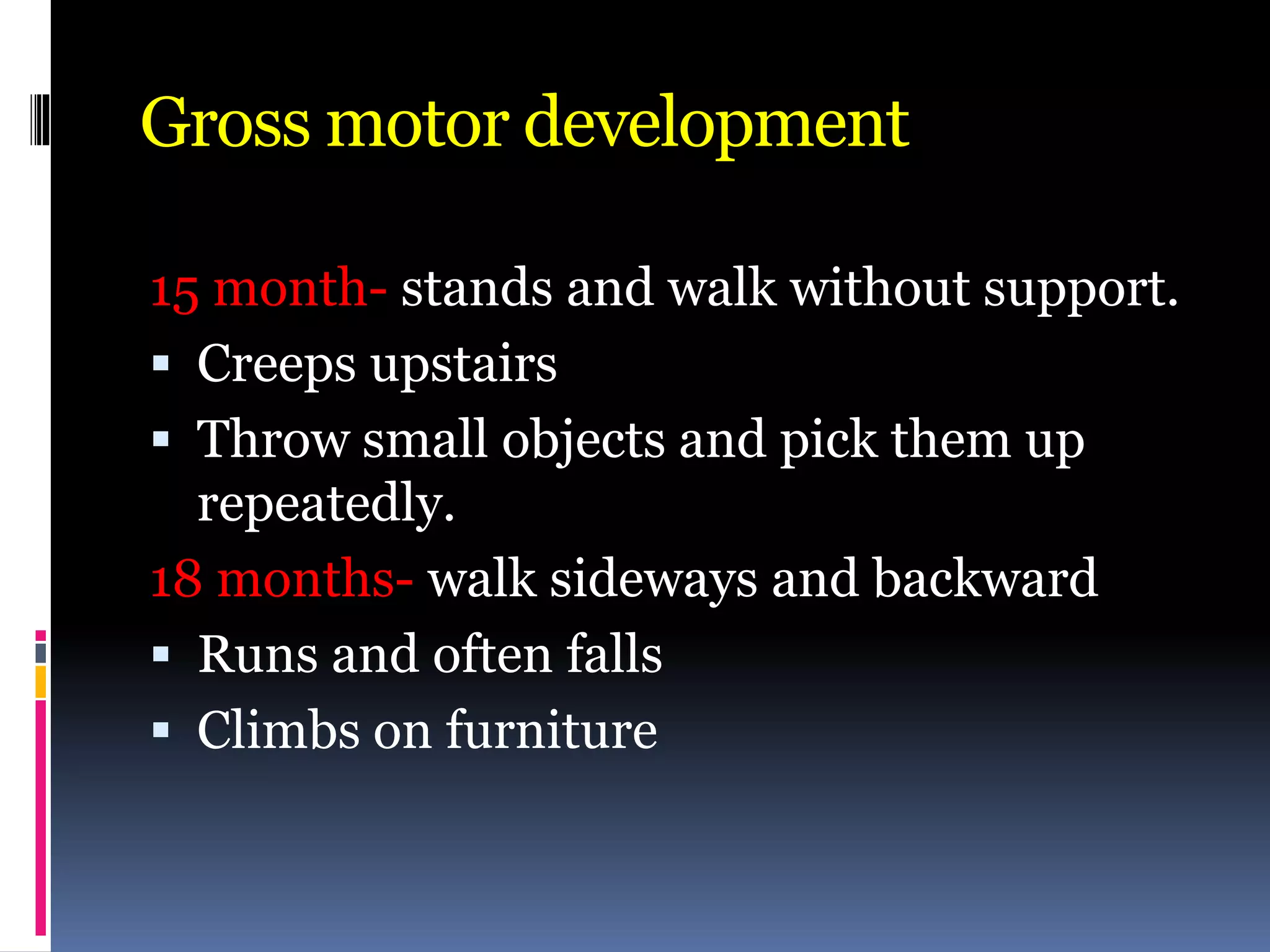 Gross motor development
15 month- stands and walk without support.
 Creeps upstairs
 Throw small objects and pick them up
repeatedly.
18 months- walk sideways and backward
 Runs and often falls
 Climbs on furniture
 