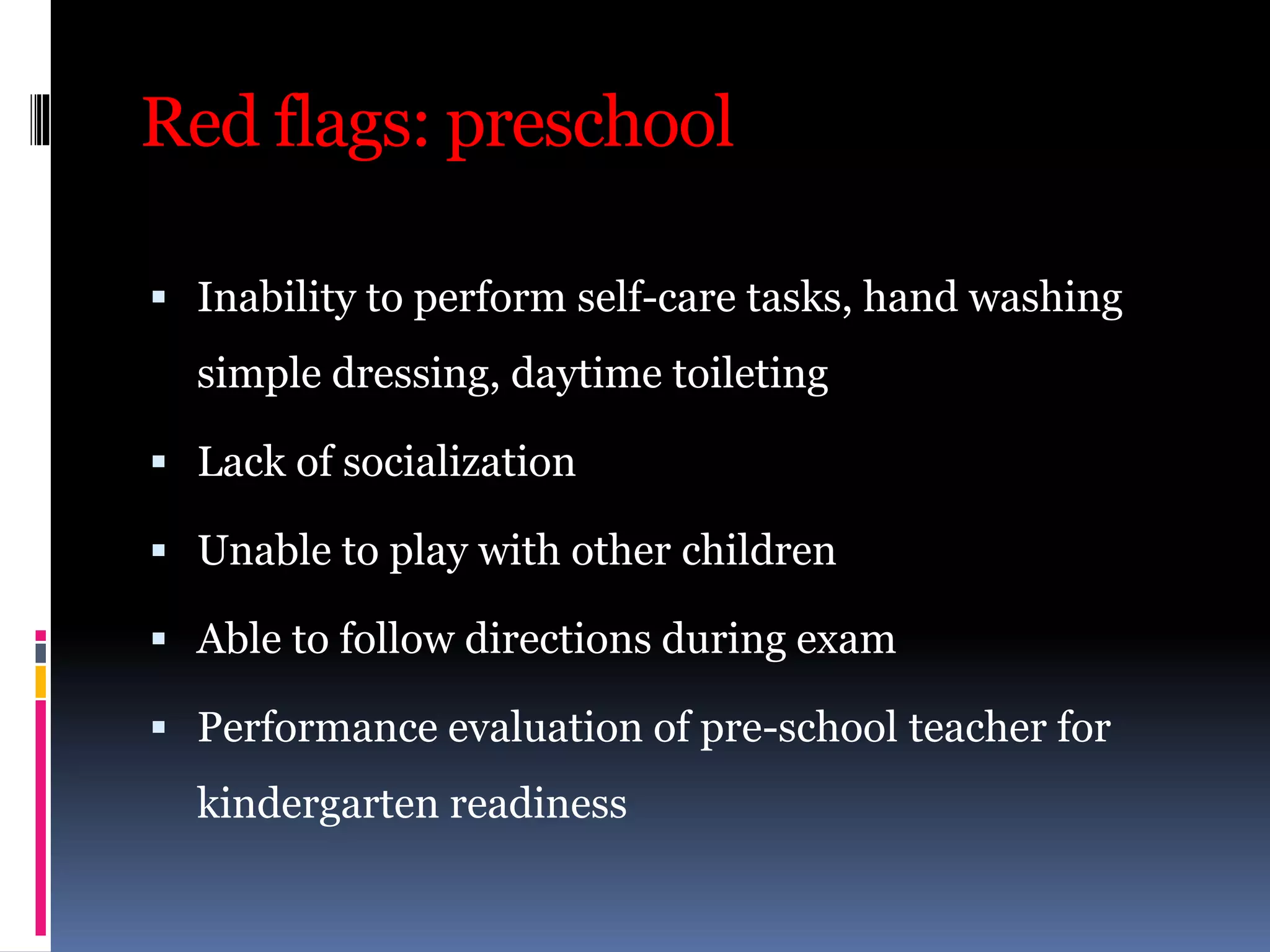 Red flags: preschool
 Inability to perform self-care tasks, hand washing
simple dressing, daytime toileting
 Lack of socialization
 Unable to play with other children
 Able to follow directions during exam
 Performance evaluation of pre-school teacher for
kindergarten readiness
 