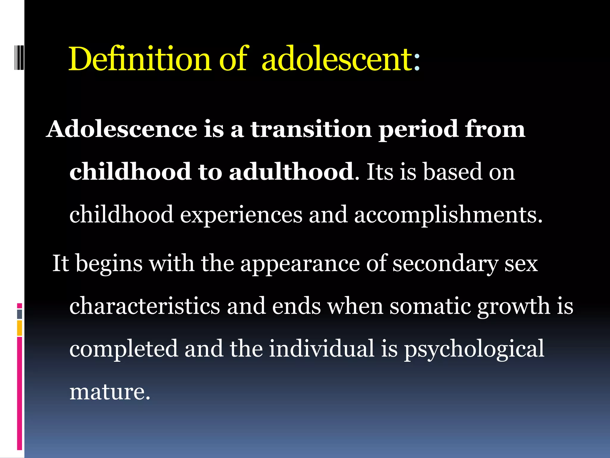 Definition of adolescent:
Adolescence is a transition period from
childhood to adulthood. Its is based on
childhood experiences and accomplishments.
It begins with the appearance of secondary sex
characteristics and ends when somatic growth is
completed and the individual is psychological
mature.
 