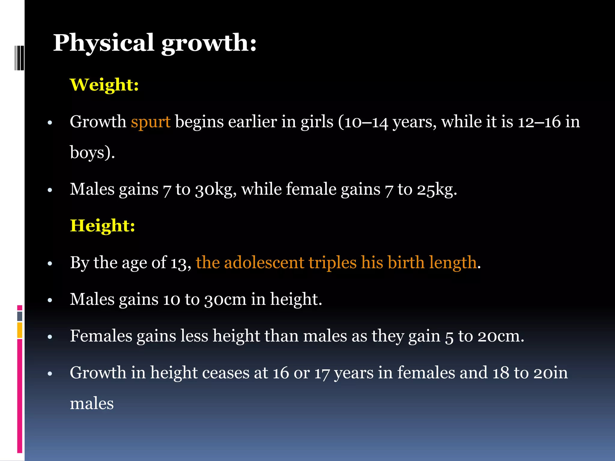 Physical growth:
Weight:
• Growth spurt begins earlier in girls (10–14 years, while it is 12–16 in
boys).
• Males gains 7 to 30kg, while female gains 7 to 25kg.
Height:
• By the age of 13, the adolescent triples his birth length.
• Males gains 10 to 30cm in height.
• Females gains less height than males as they gain 5 to 20cm.
• Growth in height ceases at 16 or 17 years in females and 18 to 20in
males
 
