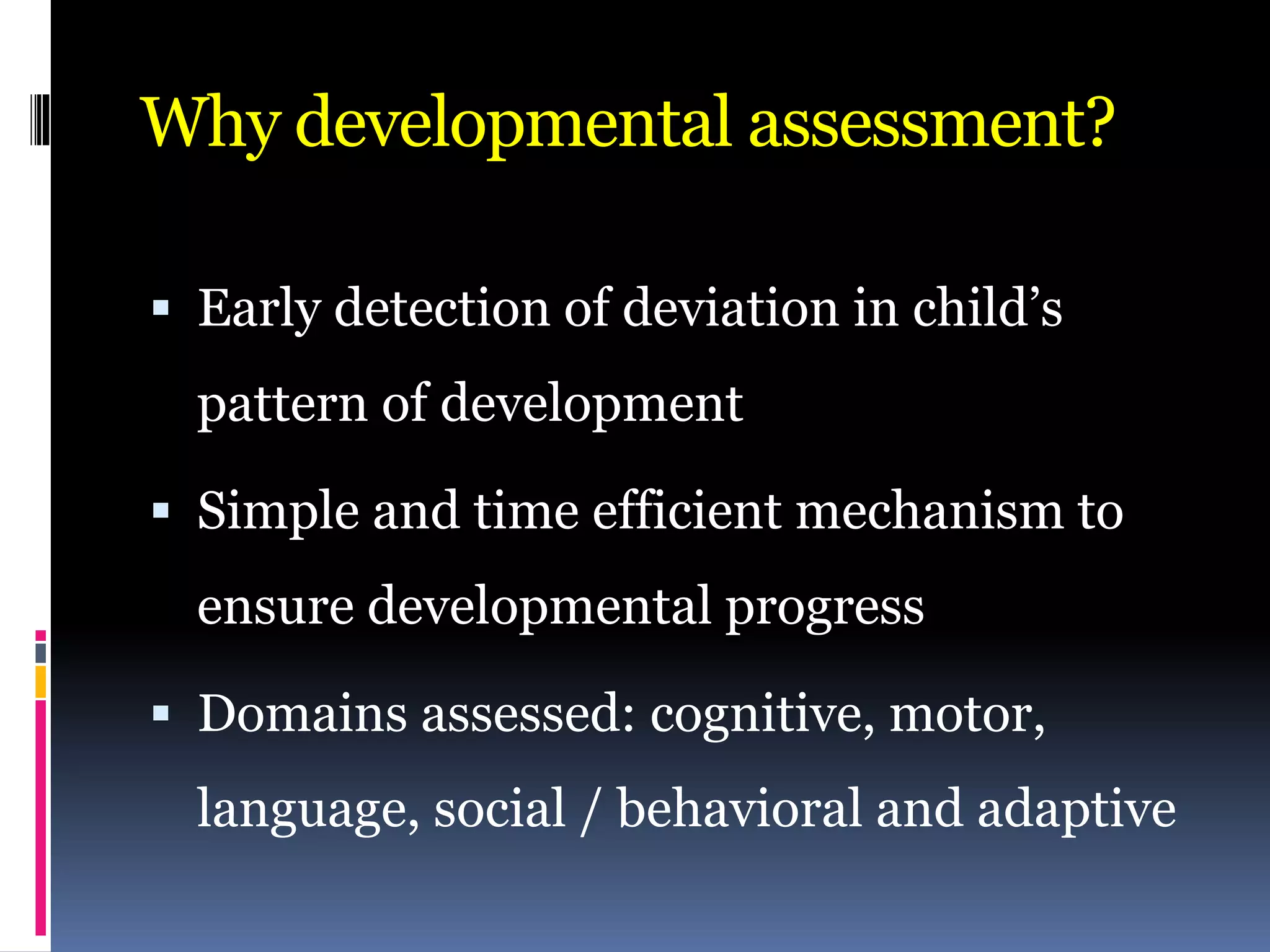 Why developmental assessment?
 Early detection of deviation in child’s
pattern of development
 Simple and time efficient mechanism to
ensure developmental progress
 Domains assessed: cognitive, motor,
language, social / behavioral and adaptive
 