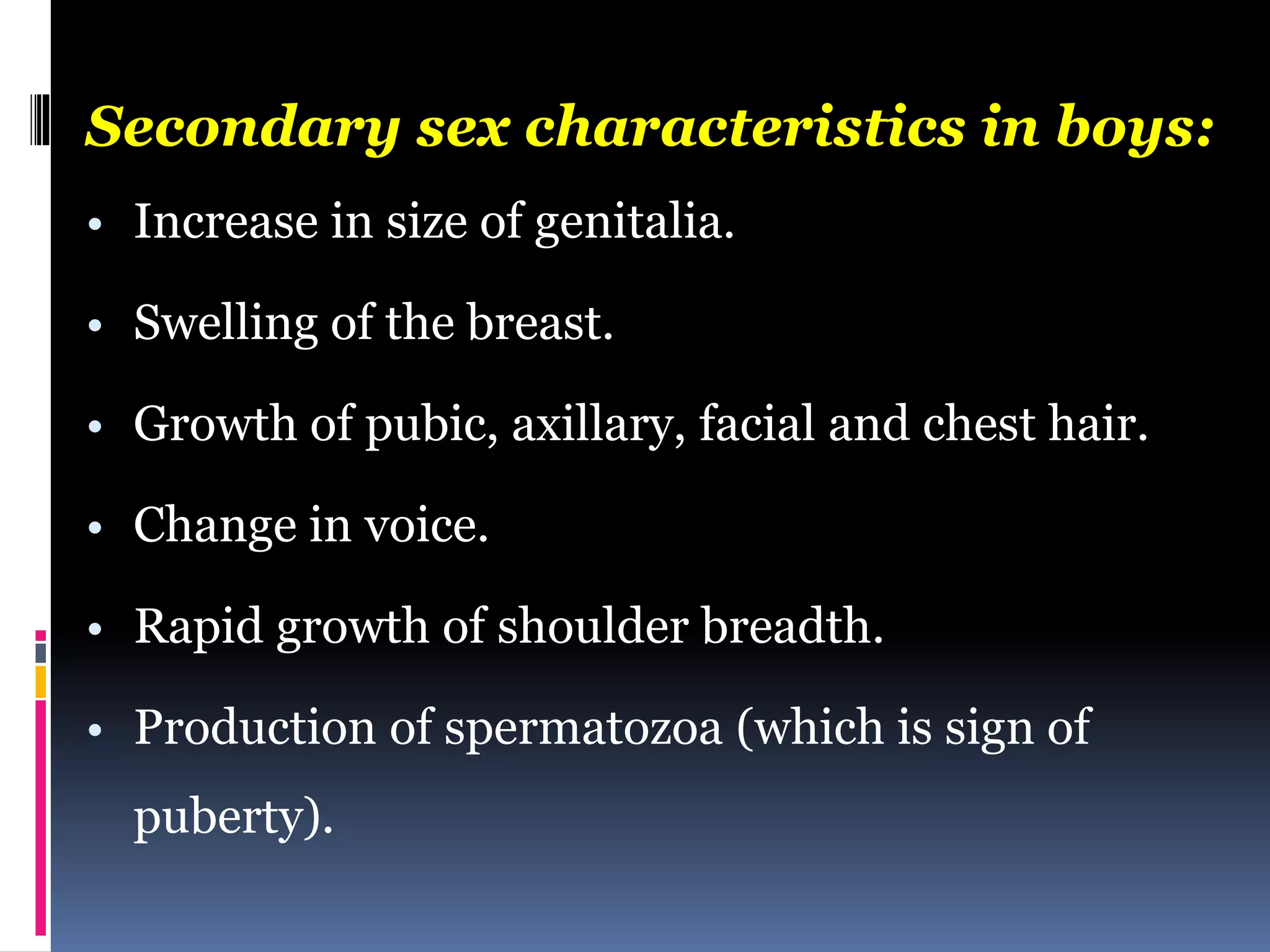 Secondary sex characteristics in boys:
• Increase in size of genitalia.
• Swelling of the breast.
• Growth of pubic, axillary, facial and chest hair.
• Change in voice.
• Rapid growth of shoulder breadth.
• Production of spermatozoa (which is sign of
puberty).
 