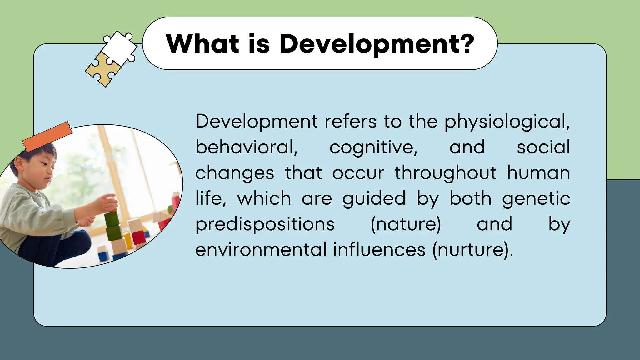 What is Development?
Development refers to the physiological,
behavioral, cognitive, and social
changes that occur throughout human
life, which are guided by both genetic
predispositions (nature) and by
environmental influences (nurture).
 