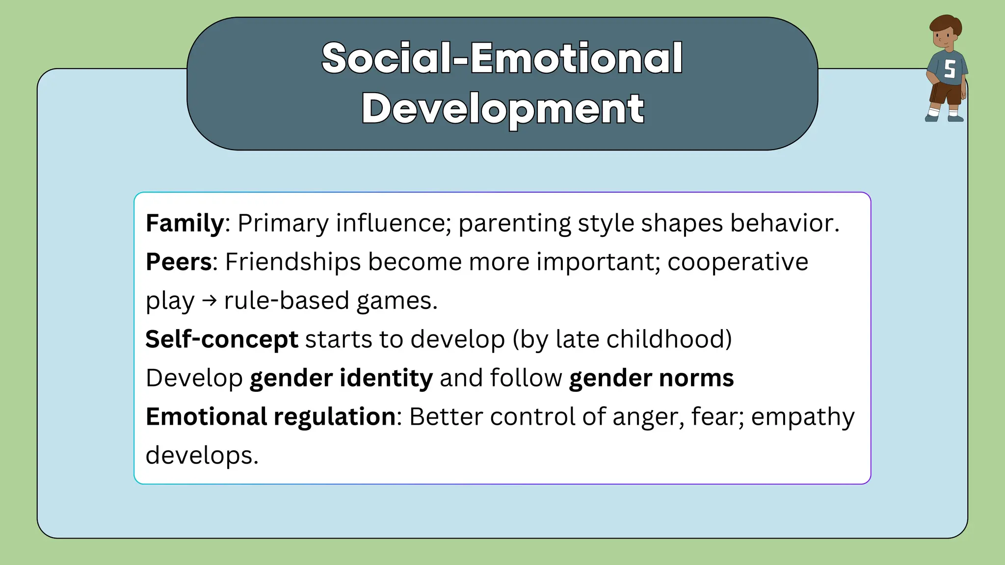 Social-Emotional
Development
Social-Emotional
Development
Family: Primary influence; parenting style shapes behavior.
Peers: Friendships become more important; cooperative
play → rule-based games.
Self-concept starts to develop (by late childhood)
Develop gender identity and follow gender norms
Emotional regulation: Better control of anger, fear; empathy
develops.
 