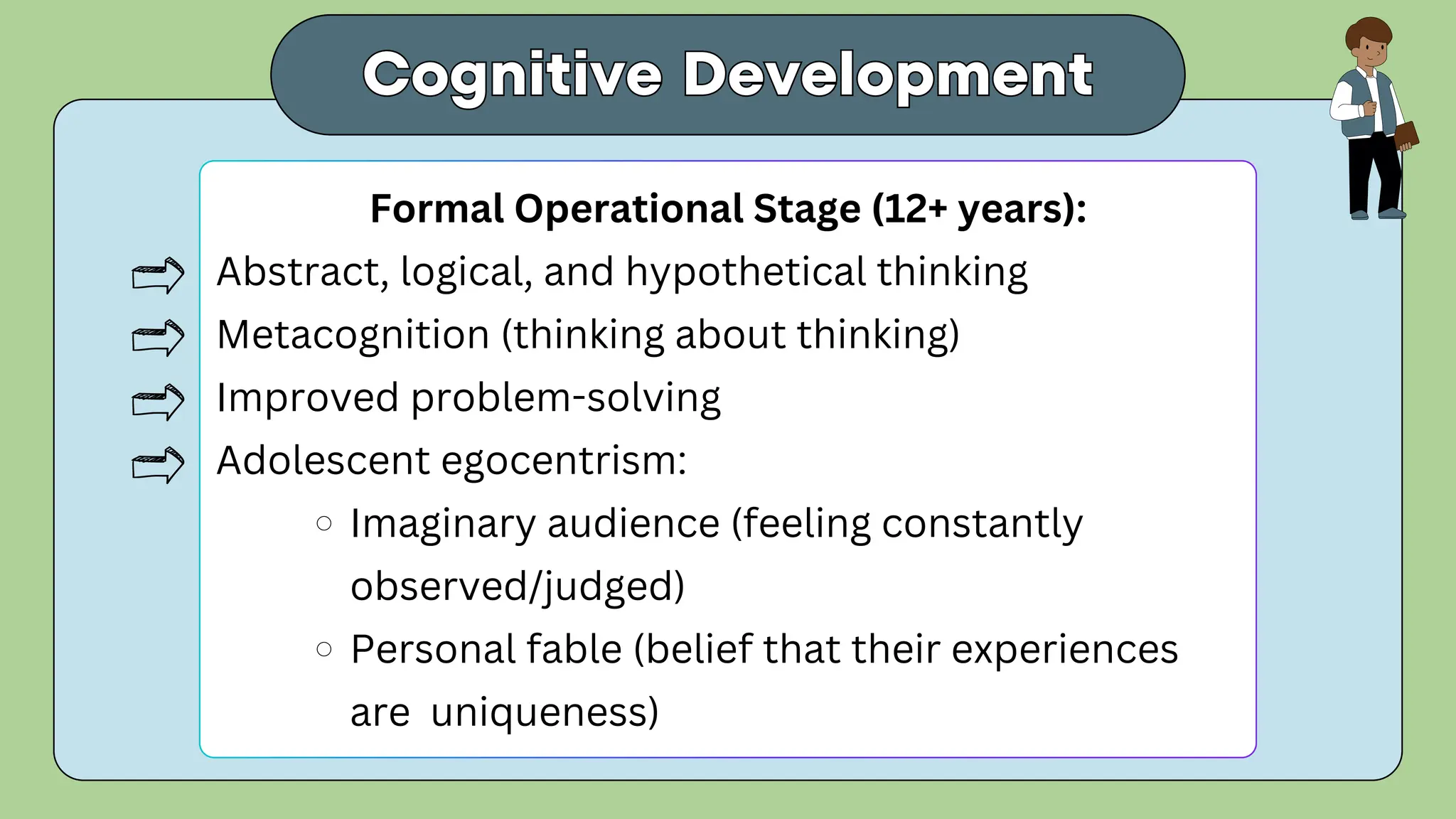 Cognitive Development
Cognitive Development
Formal Operational Stage (12+ years):
Abstract, logical, and hypothetical thinking
Metacognition (thinking about thinking)
Improved problem-solving
Adolescent egocentrism:
Imaginary audience (feeling constantly
observed/judged)
Personal fable (belief that their experiences
are uniqueness)
 