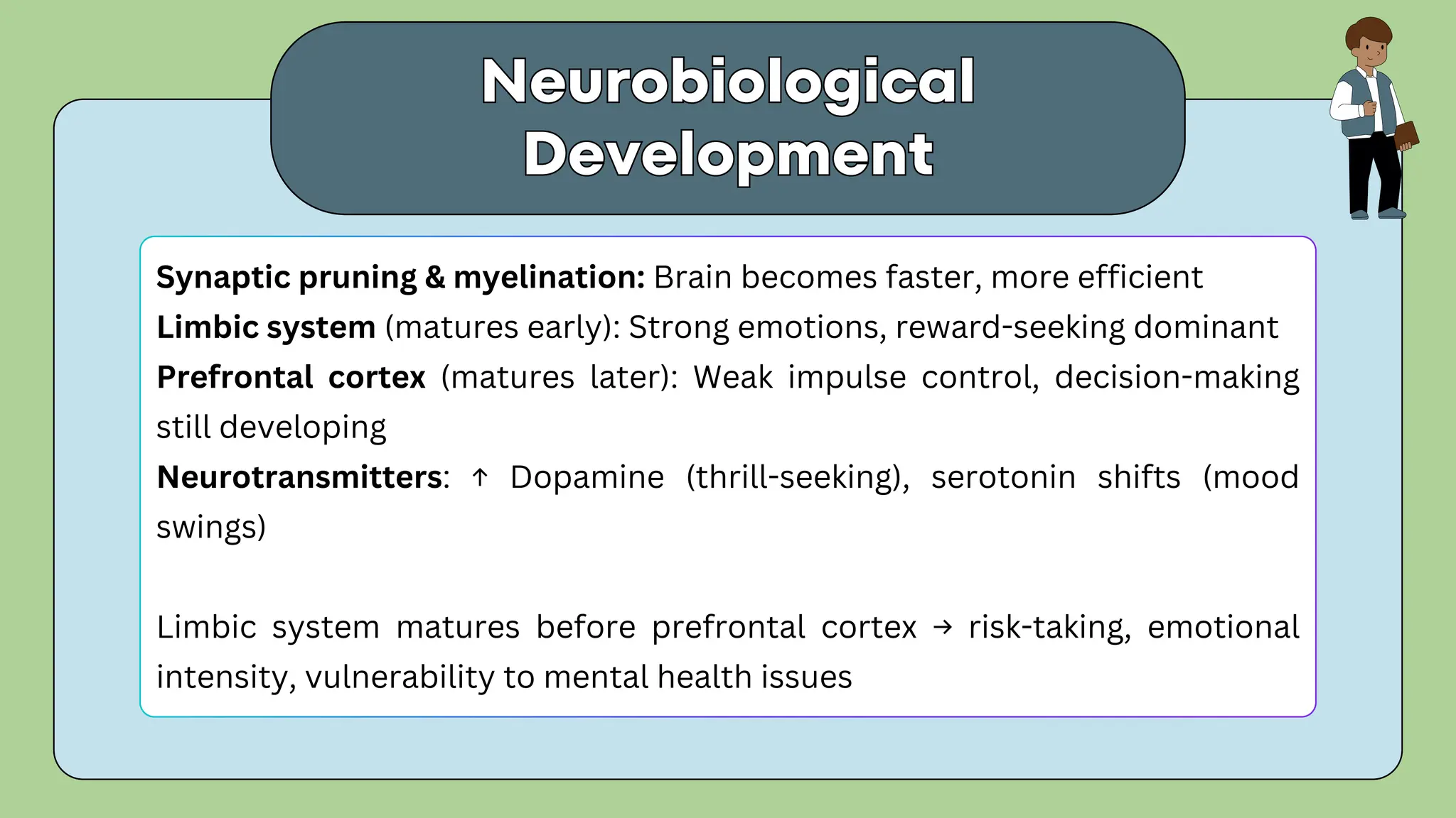 Synaptic pruning & myelination: Brain becomes faster, more efficient
Limbic system (matures early): Strong emotions, reward-seeking dominant
Prefrontal cortex (matures later): Weak impulse control, decision-making
still developing
Neurotransmitters: ↑ Dopamine (thrill-seeking), serotonin shifts (mood
swings)
Limbic system matures before prefrontal cortex → risk-taking, emotional
intensity, vulnerability to mental health issues
Neurobiological
Development
Neurobiological
Development
 