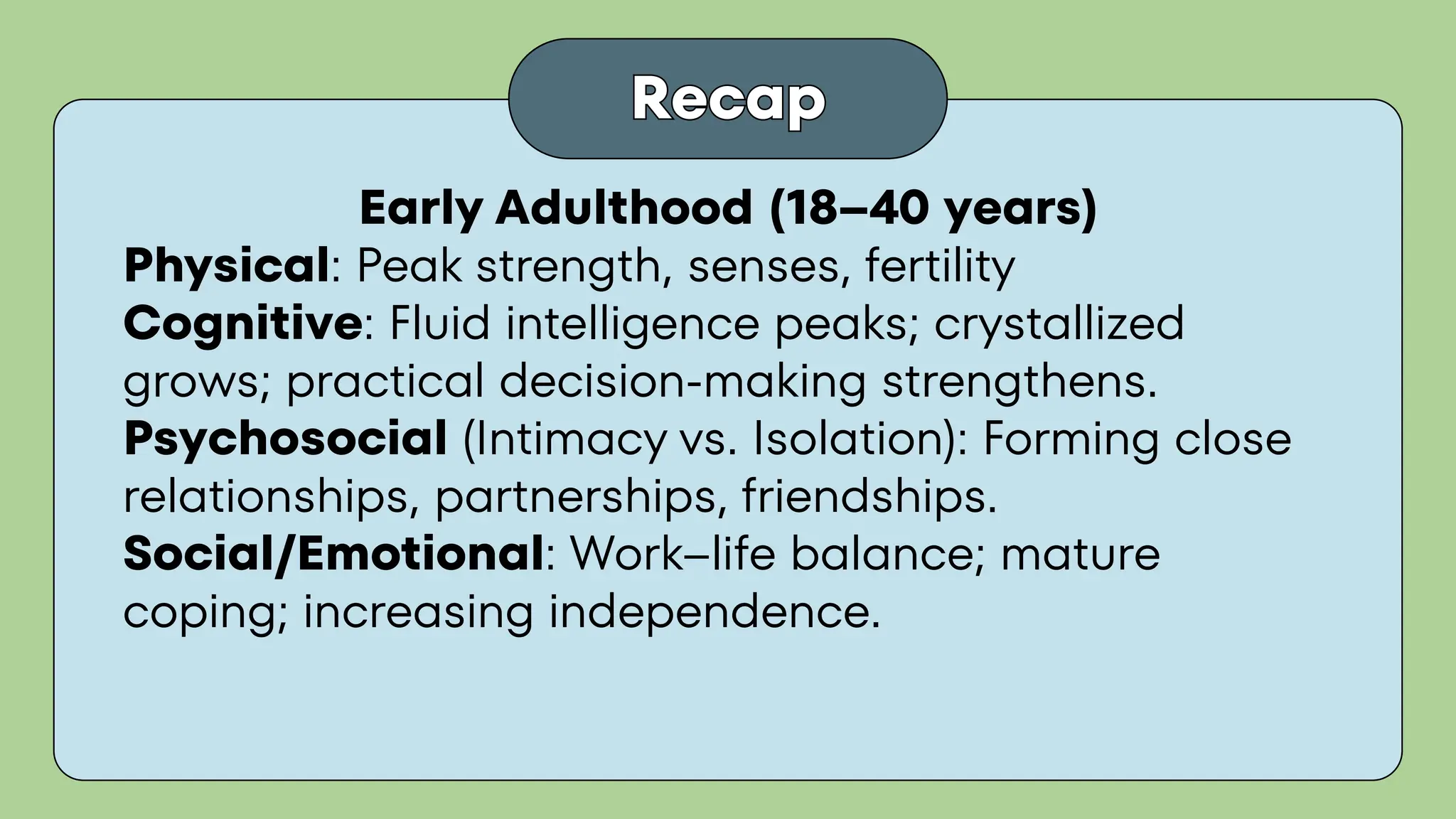 Recap
Recap
Early Adulthood (18–40 years)
Physical: Peak strength, senses, fertility
Cognitive: Fluid intelligence peaks; crystallized
grows; practical decision-making strengthens.
Psychosocial (Intimacy vs. Isolation): Forming close
relationships, partnerships, friendships.
Social/Emotional: Work–life balance; mature
coping; increasing independence.
 