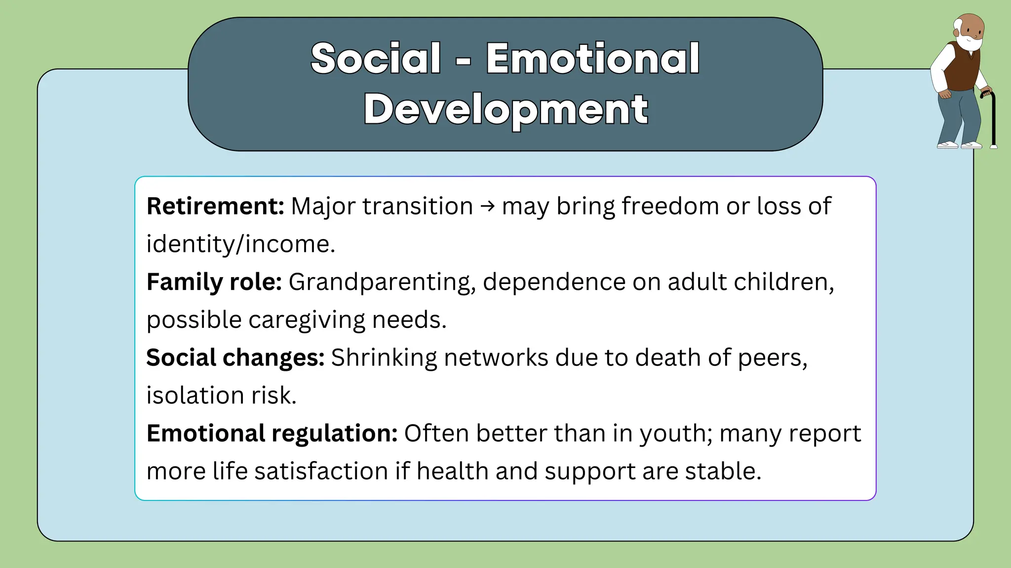 Social - Emotional
Development
Social - Emotional
Development
Retirement: Major transition → may bring freedom or loss of
identity/income.
Family role: Grandparenting, dependence on adult children,
possible caregiving needs.
Social changes: Shrinking networks due to death of peers,
isolation risk.
Emotional regulation: Often better than in youth; many report
more life satisfaction if health and support are stable.
 