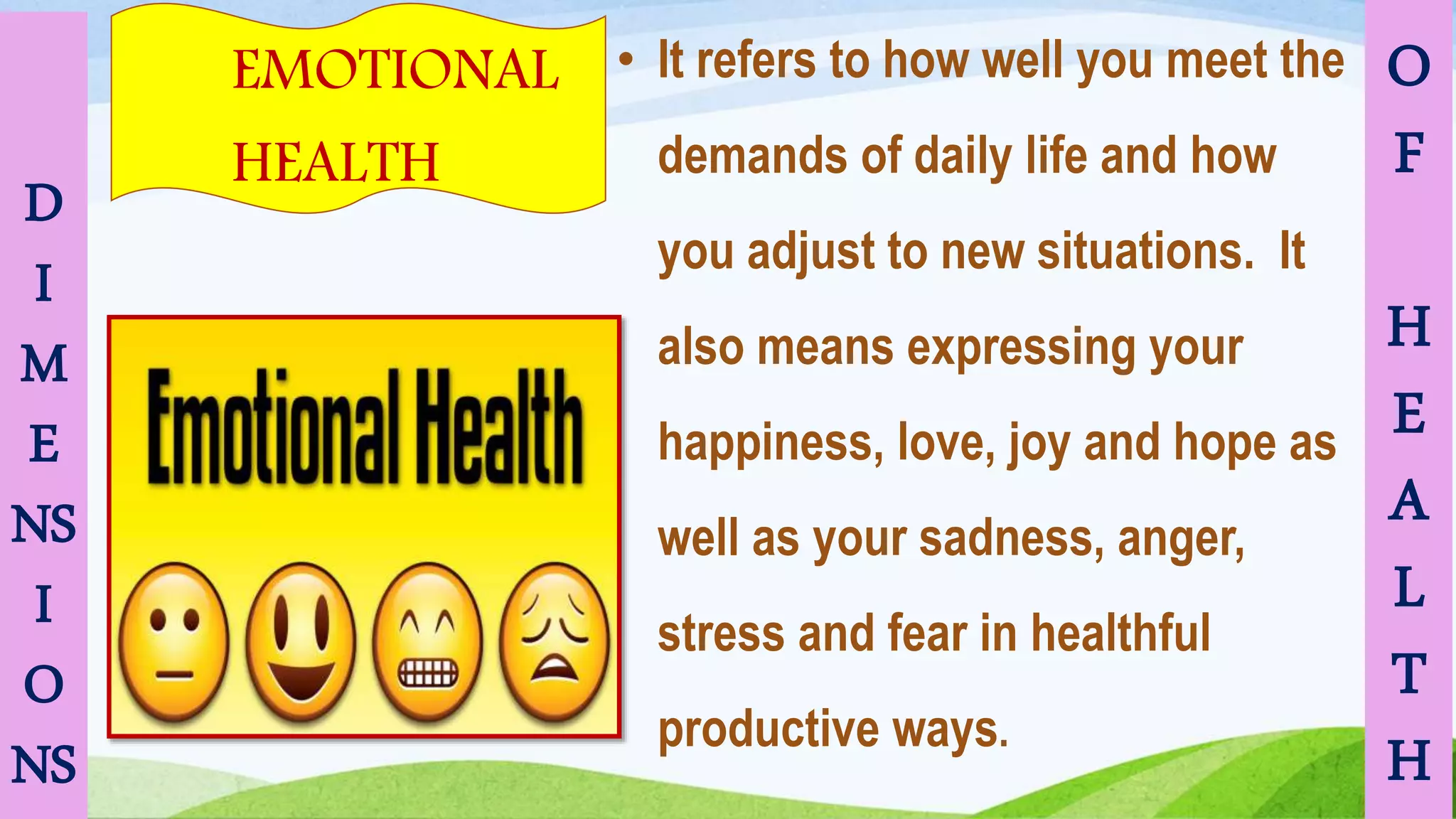 D
I
M
E
NS
I
O
NS
EMOTIONAL
HEALTH
O
F
H
E
A
L
T
H
• It refers to how well you meet the
demands of daily life and how
you adjust to new situations. It
also means expressing your
happiness, love, joy and hope as
well as your sadness, anger,
stress and fear in healthful
productive ways.
 