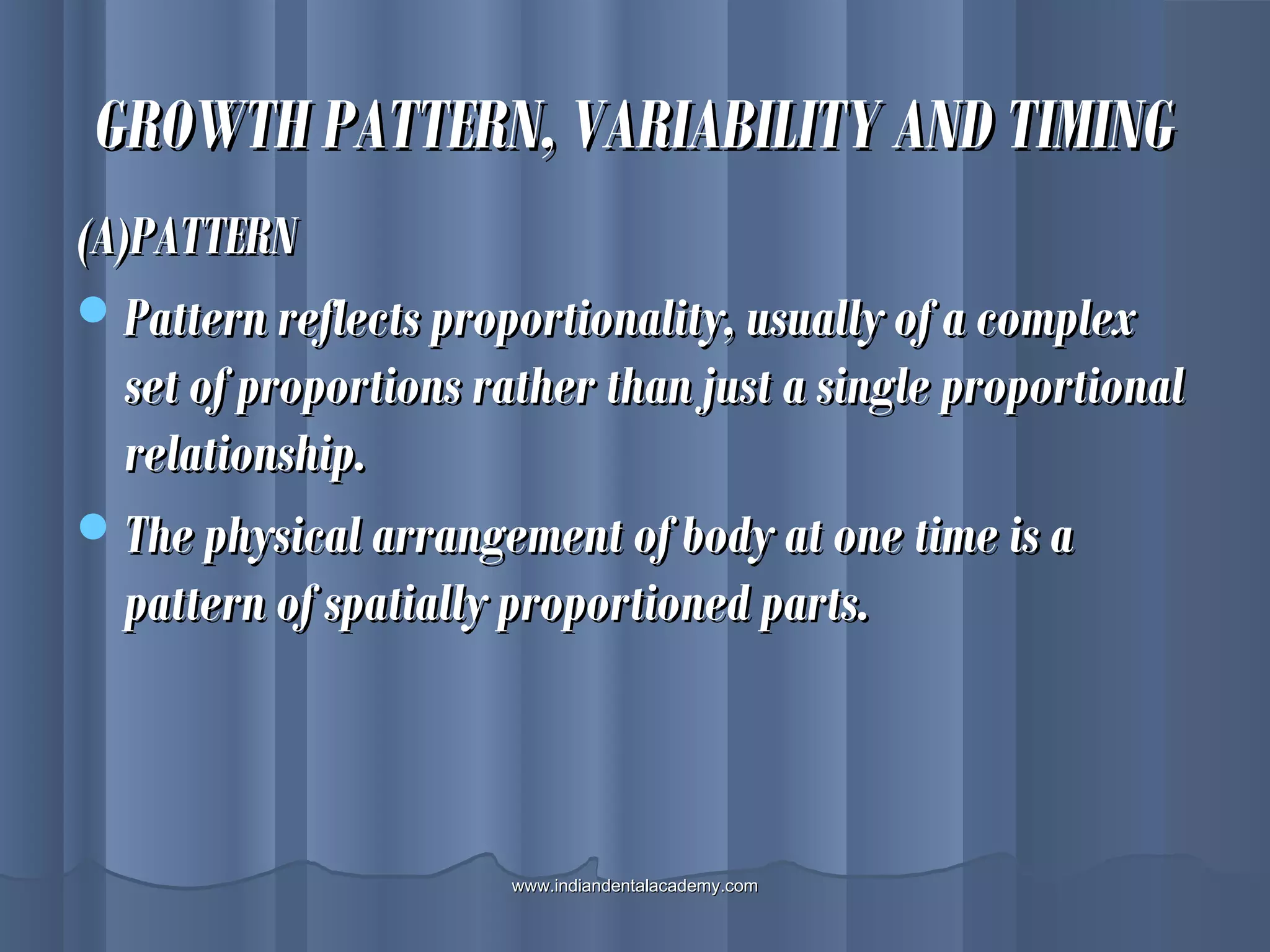 GROWTH PATTERN, VARIABILITY AND TIMINGGROWTH PATTERN, VARIABILITY AND TIMING
(A)PATTERN(A)PATTERN
Pattern reflects proportionality, usually of a complexPattern reflects proportionality, usually of a complex
set of proportions rather than just a single proportionalset of proportions rather than just a single proportional
relationship.relationship.
The physical arrangement of body at one time is aThe physical arrangement of body at one time is a
pattern of spatially proportioned parts.pattern of spatially proportioned parts.
www.indiandentalacademy.comwww.indiandentalacademy.com
 