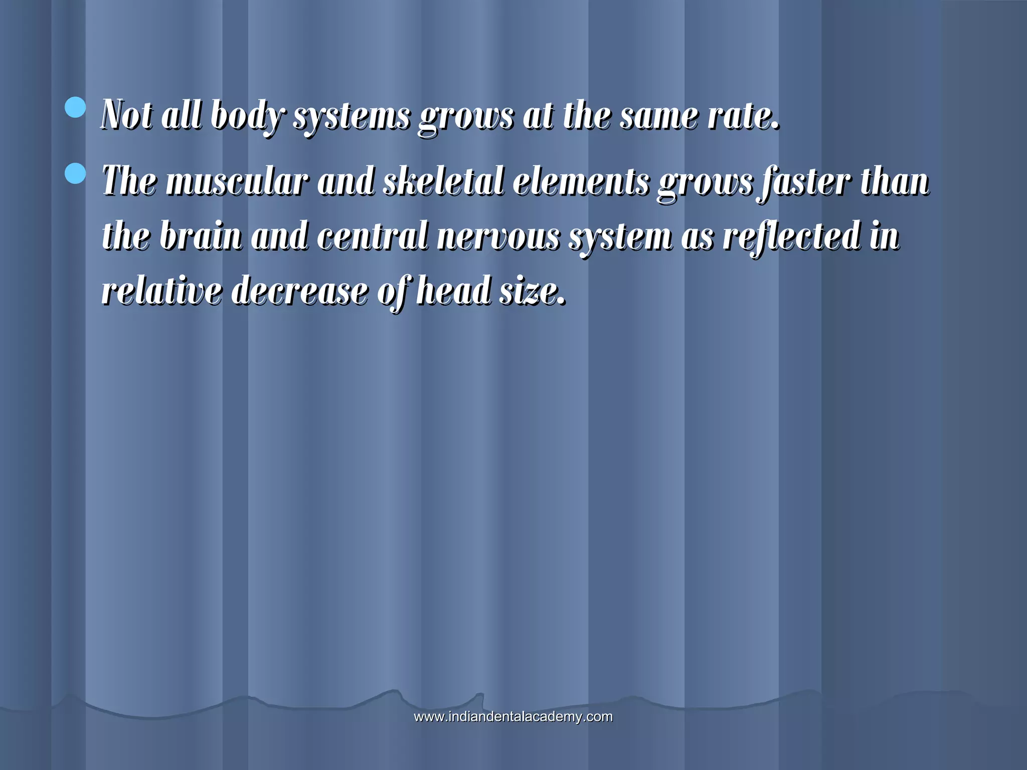 Not all body systems grows at the same rate.Not all body systems grows at the same rate.
The muscular and skeletal elements grows faster thanThe muscular and skeletal elements grows faster than
the brain and central nervous system as reflected inthe brain and central nervous system as reflected in
relative decrease of head size.relative decrease of head size.
www.indiandentalacademy.comwww.indiandentalacademy.com
 