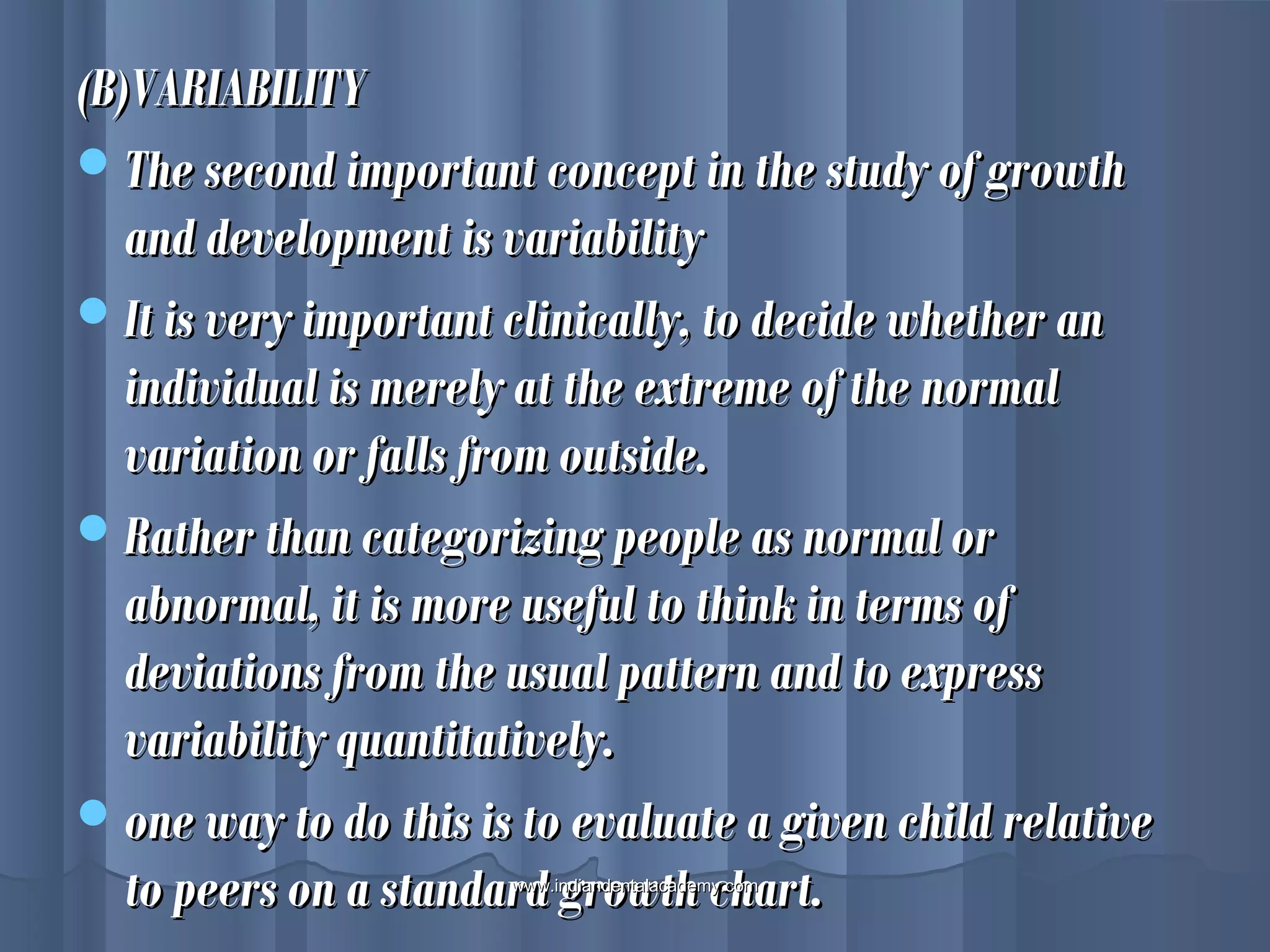 (B)VARIABILITY(B)VARIABILITY
The second important concept in the study of growthThe second important concept in the study of growth
and development is variabilityand development is variability
It is very important clinically, to decide whether anIt is very important clinically, to decide whether an
individual is merely at the extreme of the normalindividual is merely at the extreme of the normal
variation or falls from outside.variation or falls from outside.
Rather than categorizing people as normal orRather than categorizing people as normal or
abnormal, it is more useful to think in terms ofabnormal, it is more useful to think in terms of
deviations from the usual pattern and to expressdeviations from the usual pattern and to express
variability quantitatively.variability quantitatively.
one way to do this is to evaluate a given child relativeone way to do this is to evaluate a given child relative
to peers on a standard growth chart.to peers on a standard growth chart.www.indiandentalacademy.comwww.indiandentalacademy.com
 