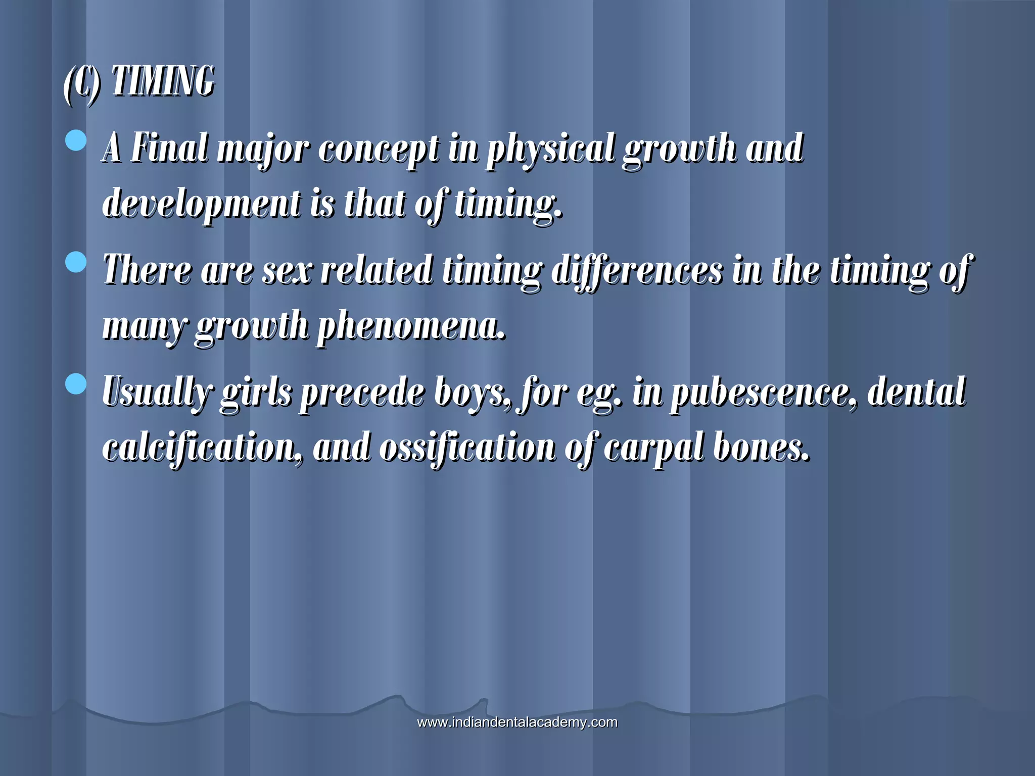 (C) TIMING(C) TIMING
A Final major concept in physical growth andA Final major concept in physical growth and
development is that of timing.development is that of timing.
There are sex related timing differences in the timing ofThere are sex related timing differences in the timing of
many growth phenomena.many growth phenomena.
Usually girls precede boys, for eg. in pubescence, dentalUsually girls precede boys, for eg. in pubescence, dental
calcification, and ossification of carpal bones.calcification, and ossification of carpal bones.
www.indiandentalacademy.comwww.indiandentalacademy.com
 