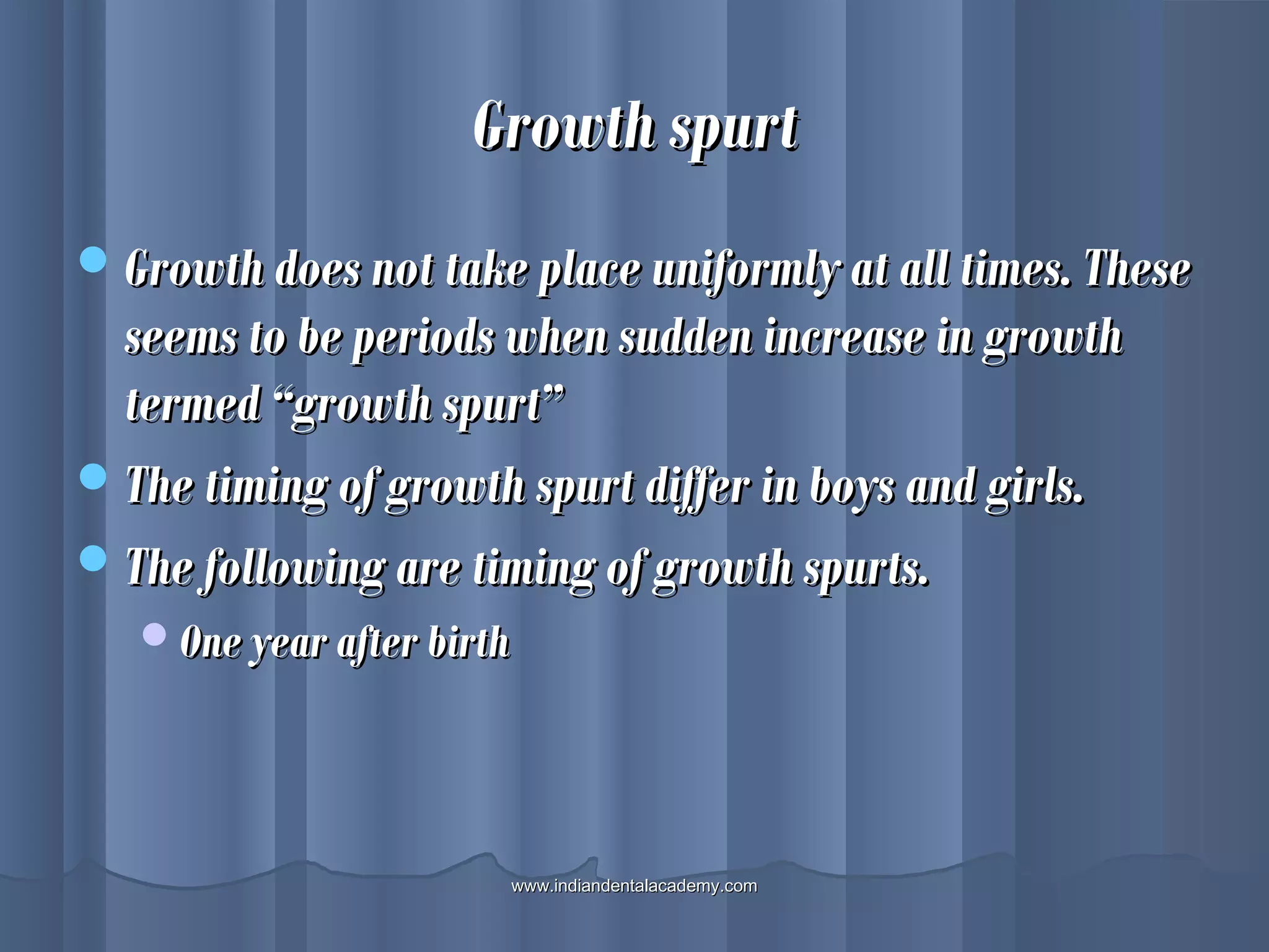 Growth spurtGrowth spurt
Growth does not take place uniformly at all times. TheseGrowth does not take place uniformly at all times. These
seems to be periods when sudden increase in growthseems to be periods when sudden increase in growth
termed “growth spurt”termed “growth spurt”
The timing of growth spurt differ in boys and girls.The timing of growth spurt differ in boys and girls.
The following are timing of growth spurts.The following are timing of growth spurts.
One year after birthOne year after birth
www.indiandentalacademy.comwww.indiandentalacademy.com
 