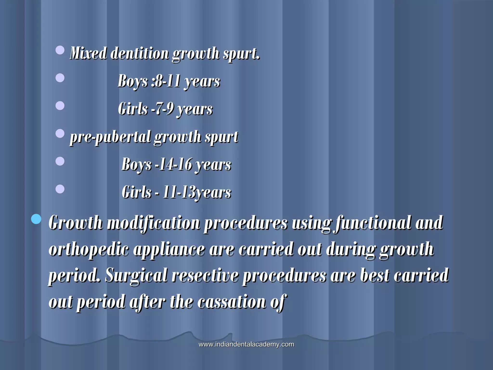 Mixed dentition growth spurt.Mixed dentition growth spurt.
 Boys :8-11 yearsBoys :8-11 years
 Girls -7-9 yearsGirls -7-9 years
pre-pubertal growth spurtpre-pubertal growth spurt
 Boys -14-16 yearsBoys -14-16 years
 Girls - 11-13yearsGirls - 11-13years
Growth modification procedures using functional andGrowth modification procedures using functional and
orthopedic appliance are carried out during growthorthopedic appliance are carried out during growth
period. Surgical resective procedures are best carriedperiod. Surgical resective procedures are best carried
out period after the cassation ofout period after the cassation of
www.indiandentalacademy.comwww.indiandentalacademy.com
 