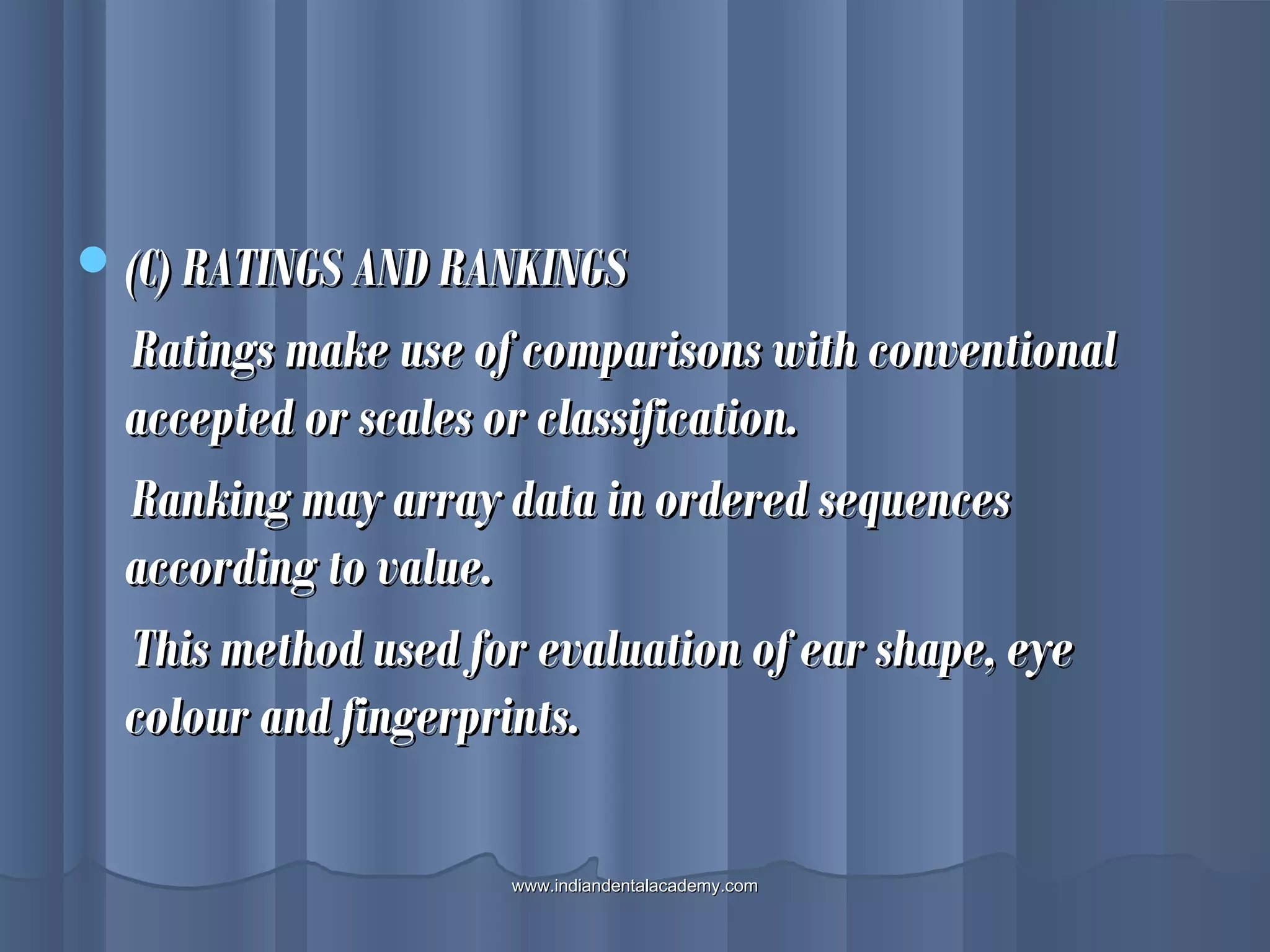 (C) RATINGS AND RANKINGS(C) RATINGS AND RANKINGS
Ratings make use of comparisons with conventionalRatings make use of comparisons with conventional
accepted or scales or classification.accepted or scales or classification.
Ranking may array data in ordered sequencesRanking may array data in ordered sequences
according to value.according to value.
This method used for evaluation of ear shape, eyeThis method used for evaluation of ear shape, eye
colour and fingerprints.colour and fingerprints.
www.indiandentalacademy.comwww.indiandentalacademy.com
 