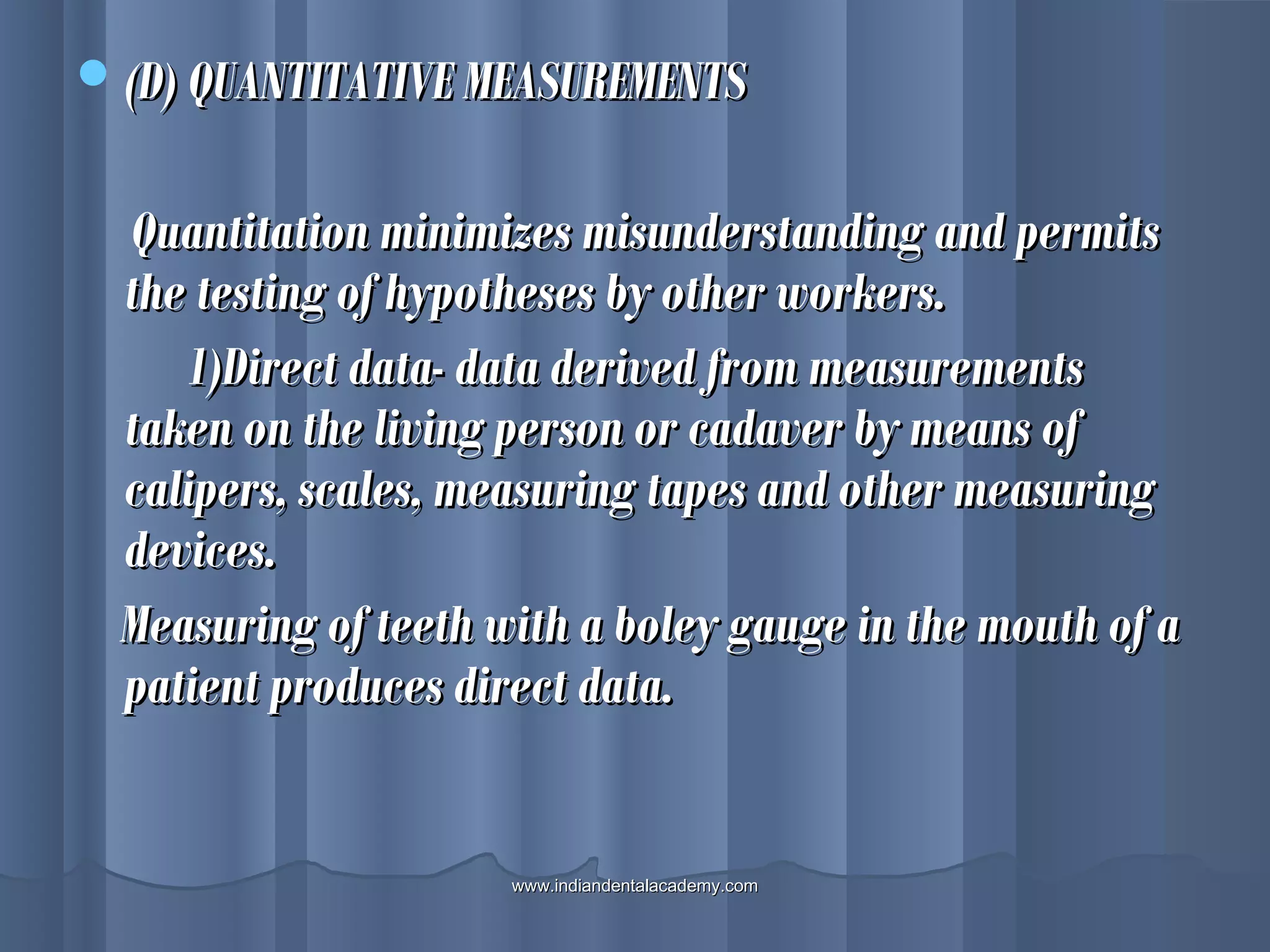 (D) QUANTITATIVE MEASUREMENTS(D) QUANTITATIVE MEASUREMENTS
Quantitation minimizes misunderstanding and permitsQuantitation minimizes misunderstanding and permits
the testing of hypotheses by other workers.the testing of hypotheses by other workers.
1)Direct data- data derived from measurements1)Direct data- data derived from measurements
taken on the living person or cadaver by means oftaken on the living person or cadaver by means of
calipers, scales, measuring tapes and other measuringcalipers, scales, measuring tapes and other measuring
devices.devices.
Measuring of teeth with a boley gauge in the mouth of aMeasuring of teeth with a boley gauge in the mouth of a
patient produces direct data.patient produces direct data.
www.indiandentalacademy.comwww.indiandentalacademy.com
 