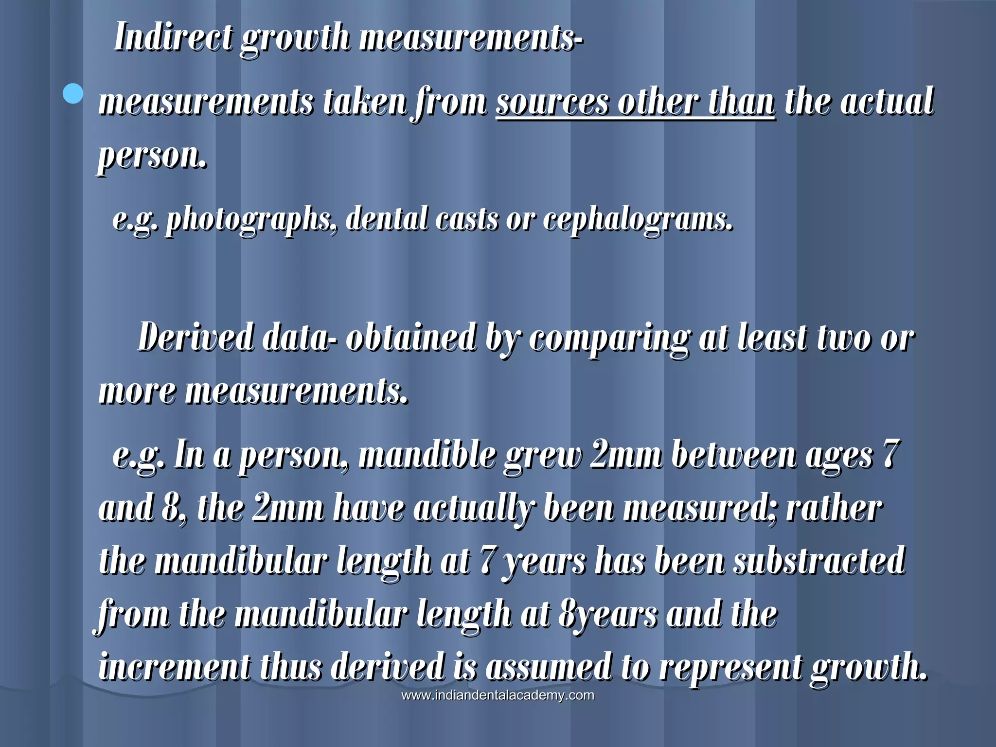 Indirect growth measurements-Indirect growth measurements-
measurements taken frommeasurements taken from sources other thansources other than the actualthe actual
person.person.
e.g. photographs, dental casts or cephalograms.e.g. photographs, dental casts or cephalograms.
Derived data- obtained by comparing at least two orDerived data- obtained by comparing at least two or
more measurements.more measurements.
e.g. In a person, mandible grew 2mm between ages 7e.g. In a person, mandible grew 2mm between ages 7
and 8, the 2mm have actually been measured; ratherand 8, the 2mm have actually been measured; rather
the mandibular length at 7 years has been substractedthe mandibular length at 7 years has been substracted
from the mandibular length at 8years and thefrom the mandibular length at 8years and the
increment thus derived is assumed to represent growth.increment thus derived is assumed to represent growth.www.indiandentalacademy.comwww.indiandentalacademy.com
 