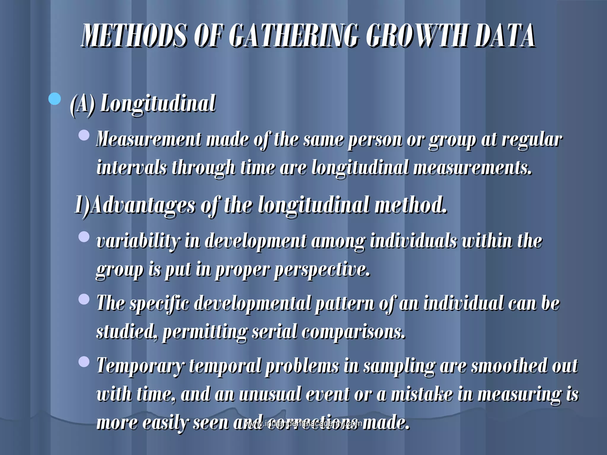 METHODS OF GATHERING GROWTH DATAMETHODS OF GATHERING GROWTH DATA
(A) Longitudinal(A) Longitudinal
Measurement made of the same person or group at regularMeasurement made of the same person or group at regular
intervals through time are longitudinal measurements.intervals through time are longitudinal measurements.
1)Advantages of the longitudinal method.1)Advantages of the longitudinal method.
variability in development among individuals within thevariability in development among individuals within the
group is put in proper perspective.group is put in proper perspective.
The specific developmental pattern of an individual can beThe specific developmental pattern of an individual can be
studied, permitting serial comparisons.studied, permitting serial comparisons.
Temporary temporal problems in sampling are smoothed outTemporary temporal problems in sampling are smoothed out
with time, and an unusual event or a mistake in measuring iswith time, and an unusual event or a mistake in measuring is
more easily seen and corrections made.more easily seen and corrections made.www.indiandentalacademy.comwww.indiandentalacademy.com
 
