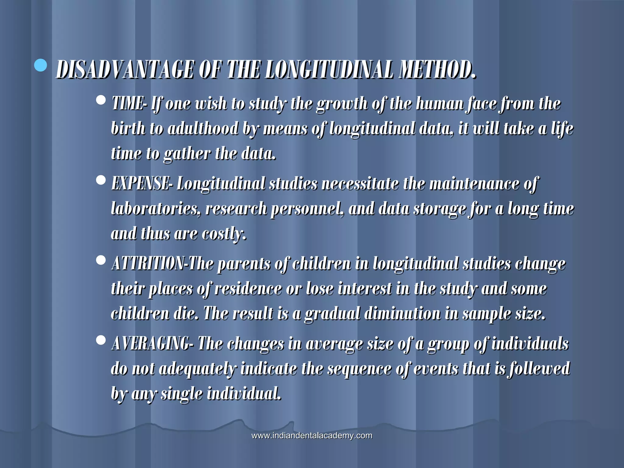 DISADVANTAGE OF THE LONGITUDINAL METHOD.DISADVANTAGE OF THE LONGITUDINAL METHOD.
TIME- If one wish to study the growth of the human face from theTIME- If one wish to study the growth of the human face from the
birth to adulthood by means of longitudinal data, it will take a lifebirth to adulthood by means of longitudinal data, it will take a life
time to gather the data.time to gather the data.
EXPENSE- Longitudinal studies necessitate the maintenance ofEXPENSE- Longitudinal studies necessitate the maintenance of
laboratories, research personnel, and data storage for a long timelaboratories, research personnel, and data storage for a long time
and thus are costly.and thus are costly.
ATTRITION-The parents of children in longitudinal studies changeATTRITION-The parents of children in longitudinal studies change
their places of residence or lose interest in the study and sometheir places of residence or lose interest in the study and some
children die. The result is a gradual diminution in sample size.children die. The result is a gradual diminution in sample size.
AVERAGING- The changes in average size of a group of individualsAVERAGING- The changes in average size of a group of individuals
do not adequately indicate the sequence of events that is folleweddo not adequately indicate the sequence of events that is follewed
by any single individual.by any single individual.
www.indiandentalacademy.comwww.indiandentalacademy.com
 