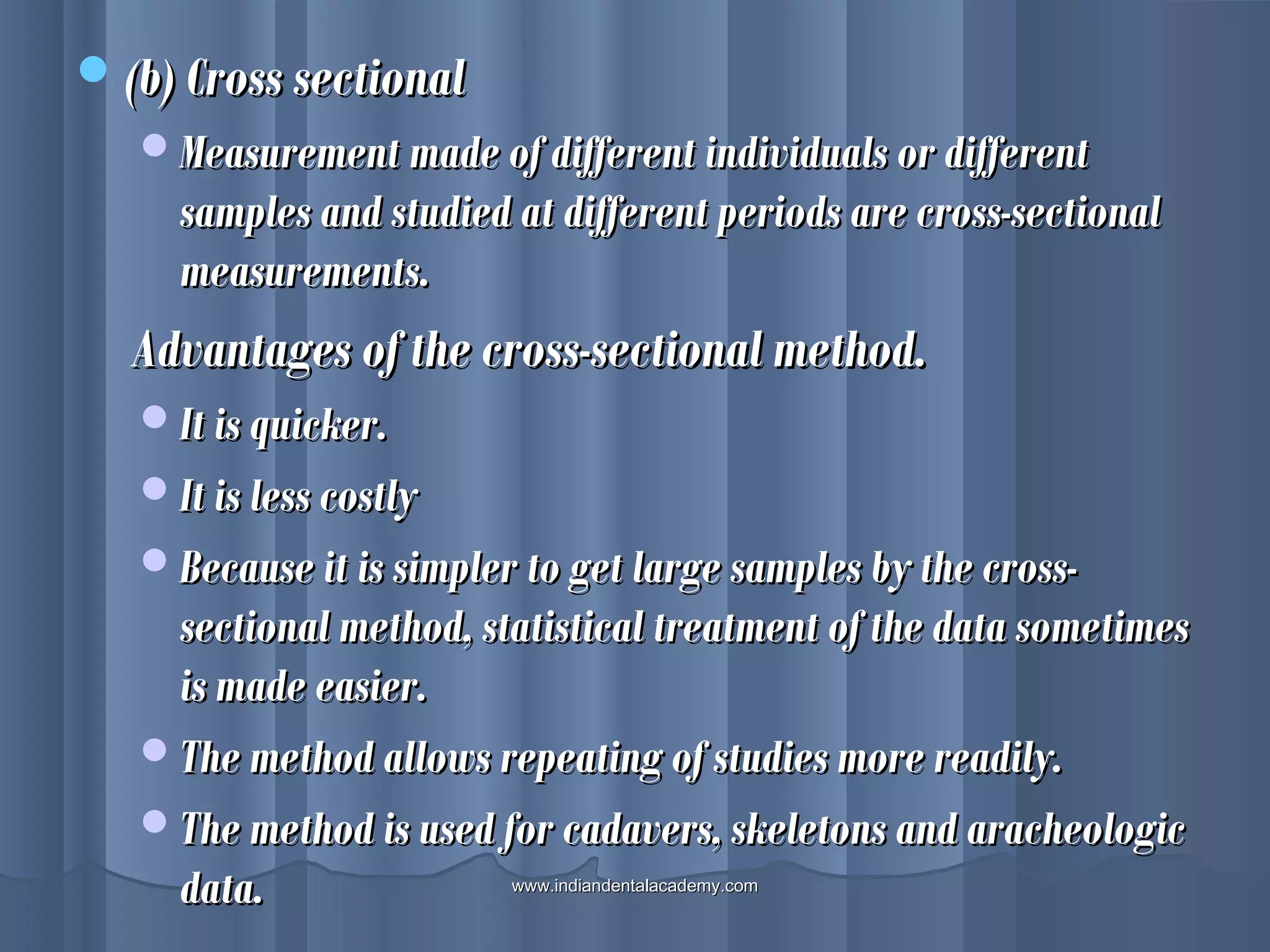 (b) Cross sectional(b) Cross sectional
Measurement made of different individuals or differentMeasurement made of different individuals or different
samples and studied at different periods are cross-sectionalsamples and studied at different periods are cross-sectional
measurements.measurements.
Advantages of the cross-sectional method.Advantages of the cross-sectional method.
It is quicker.It is quicker.
It is less costlyIt is less costly
Because it is simpler to get large samples by the cross-Because it is simpler to get large samples by the cross-
sectional method, statistical treatment of the data sometimessectional method, statistical treatment of the data sometimes
is made easier.is made easier.
The method allows repeating of studies more readily.The method allows repeating of studies more readily.
The method is used for cadavers, skeletons and aracheologicThe method is used for cadavers, skeletons and aracheologic
data.data. www.indiandentalacademy.comwww.indiandentalacademy.com
 
