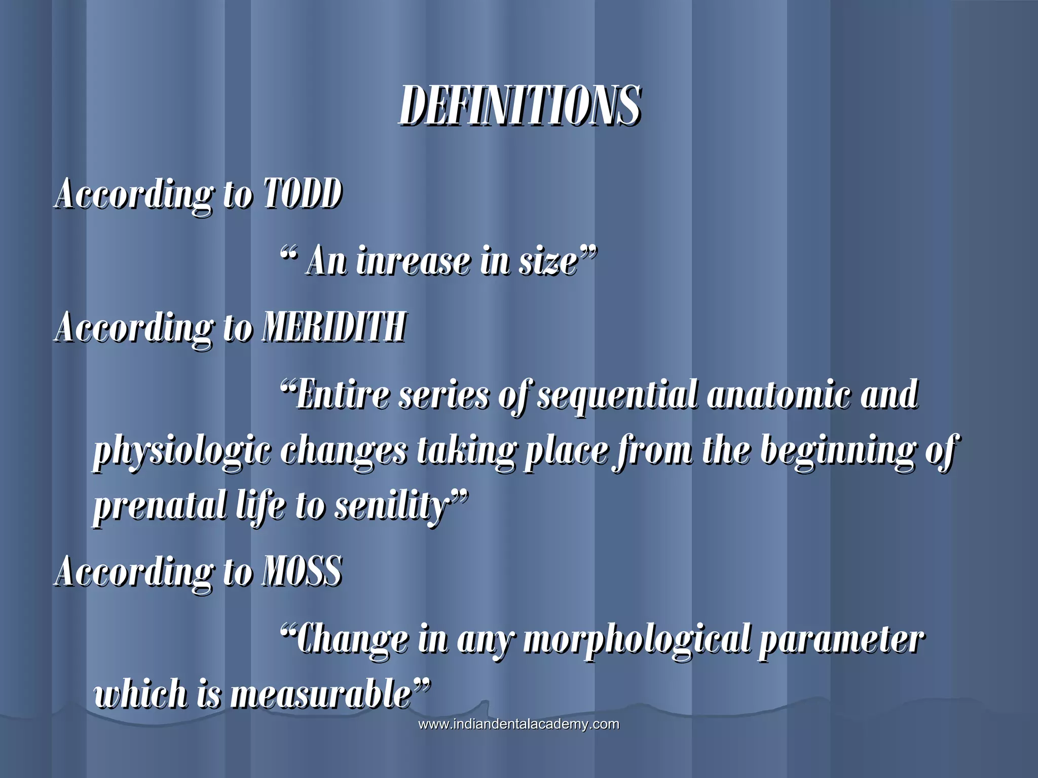 DEFINITIONSDEFINITIONS
According to TODDAccording to TODD
““ An inrease in size”An inrease in size”
According to MERIDITHAccording to MERIDITH
““Entire series of sequential anatomic andEntire series of sequential anatomic and
physiologic changes taking place from the beginning ofphysiologic changes taking place from the beginning of
prenatal life to senility”prenatal life to senility”
According to MOSSAccording to MOSS
““Change in any morphological parameterChange in any morphological parameter
which is measurable”which is measurable”www.indiandentalacademy.comwww.indiandentalacademy.com
 